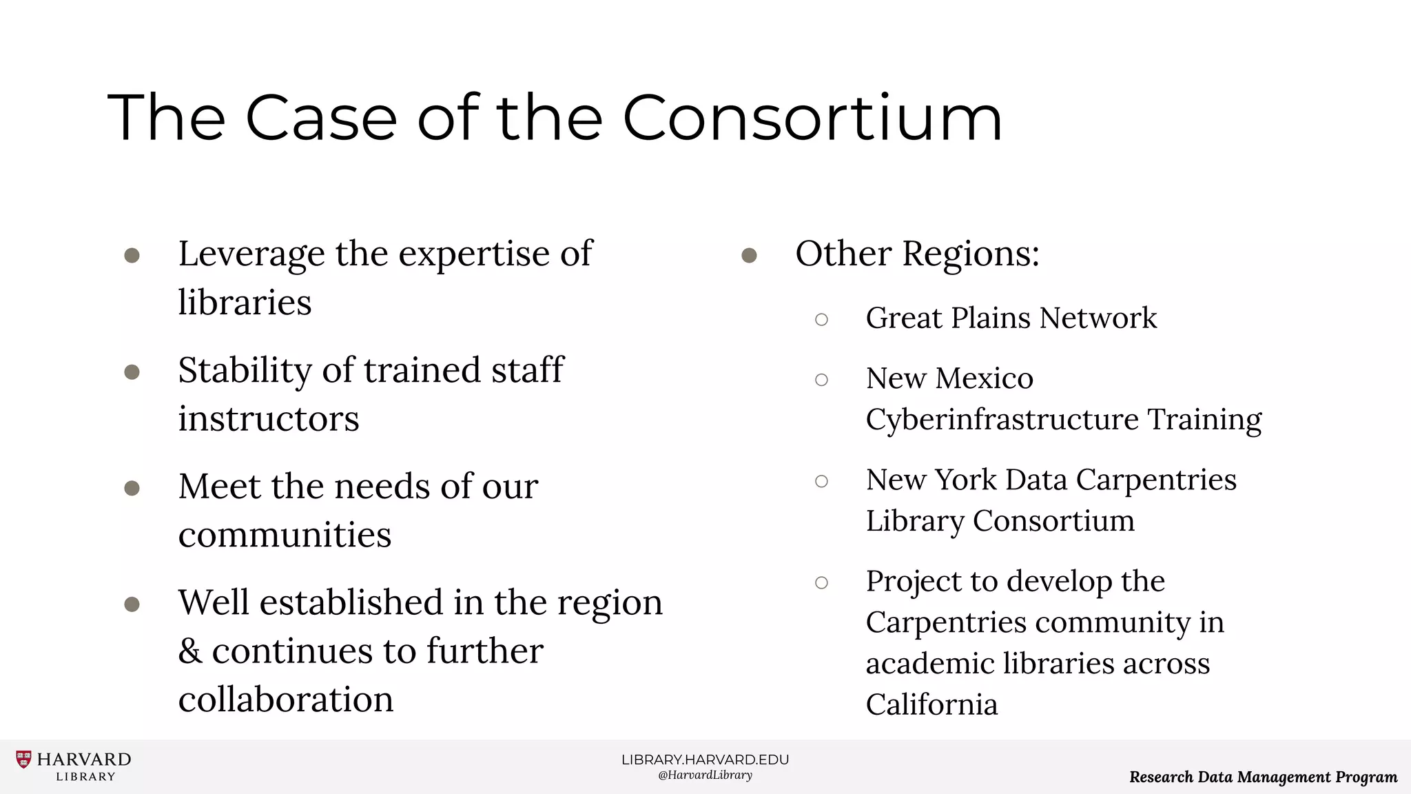 LIBRARY.HARVARD.EDU
@HarvardLibrary Research Data Management Program
The Case of the Consortium
● Leverage the expertise of
libraries
● Stability of trained staff
instructors
● Meet the needs of our
communities
● Well established in the region
& continues to further
collaboration
● Other Regions:
○ Great Plains Network
○ New Mexico
Cyberinfrastructure Training
○ New York Data Carpentries
Library Consortium
○ Project to develop the
Carpentries community in
academic libraries across
California
 