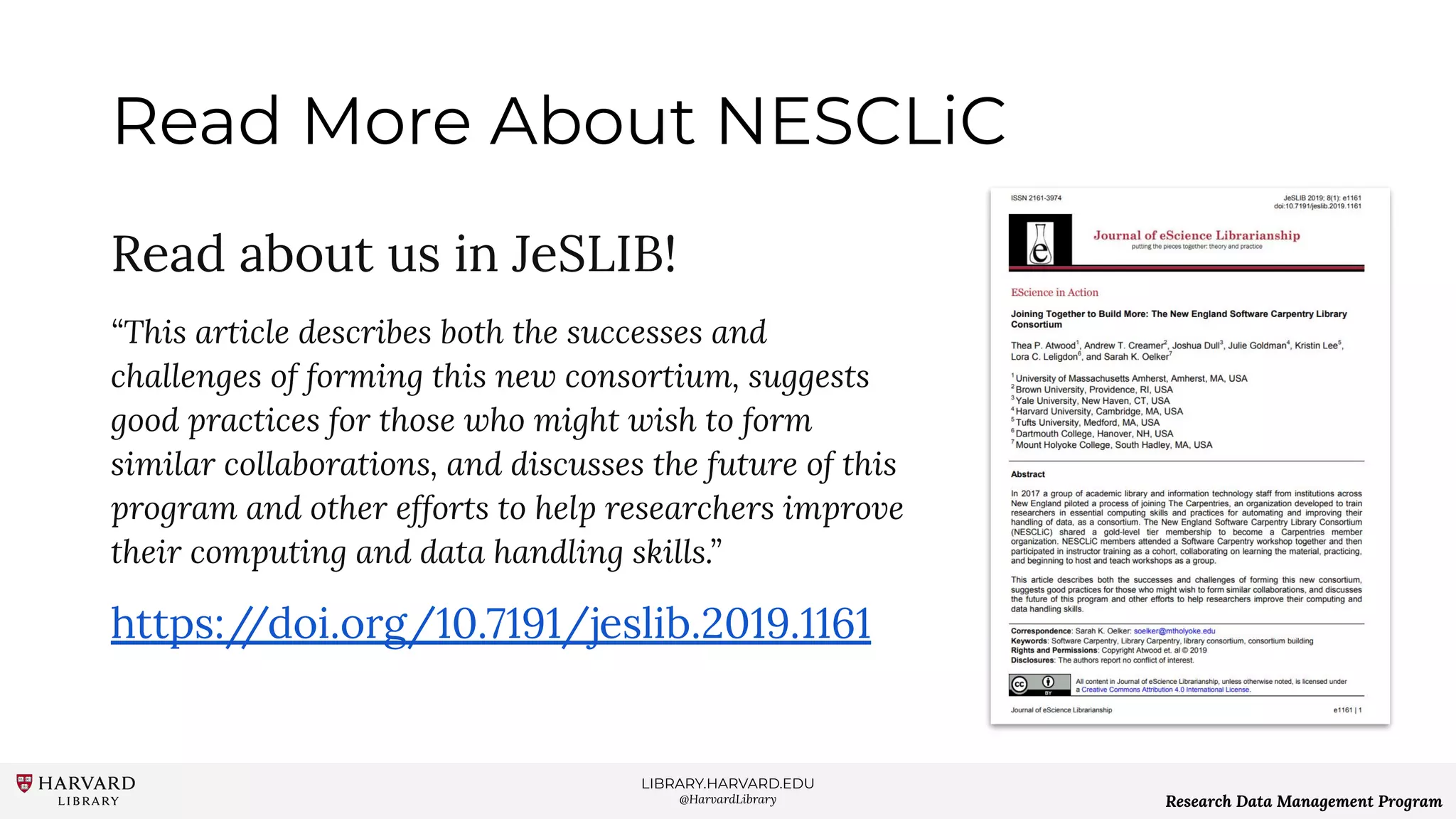 LIBRARY.HARVARD.EDU
@HarvardLibrary Research Data Management Program
Read More About NESCLiC
Read about us in JeSLIB!
“This article describes both the successes and
challenges of forming this new consortium, suggests
good practices for those who might wish to form
similar collaborations, and discusses the future of this
program and other efforts to help researchers improve
their computing and data handling skills.”
https://doi.org/10.7191/jeslib.2019.1161
 
