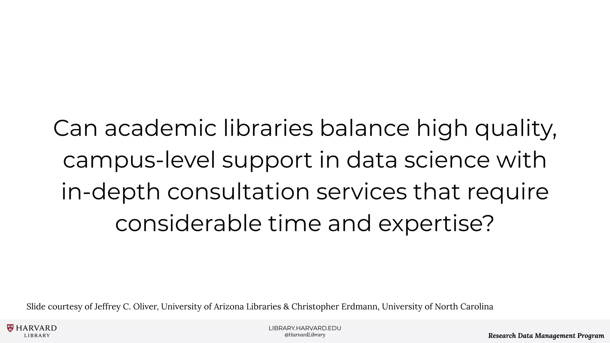 LIBRARY.HARVARD.EDU
@HarvardLibrary Research Data Management Program
Can academic libraries balance high quality,
campus-level support in data science with
in-depth consultation services that require
considerable time and expertise?
Slide courtesy of Jeffrey C. Oliver, University of Arizona Libraries & Christopher Erdmann, University of North Carolina
 