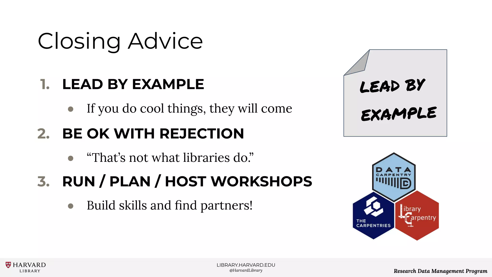 LIBRARY.HARVARD.EDU
@HarvardLibrary Research Data Management Program
Closing Advice
1. LEAD BY EXAMPLE
● If you do cool things, they will come
2. BE OK WITH REJECTION
● “That’s not what libraries do.”
3. RUN / PLAN / HOST WORKSHOPS
● Build skills and ﬁnd partners!
LEAD BY
EXAMPLE
 