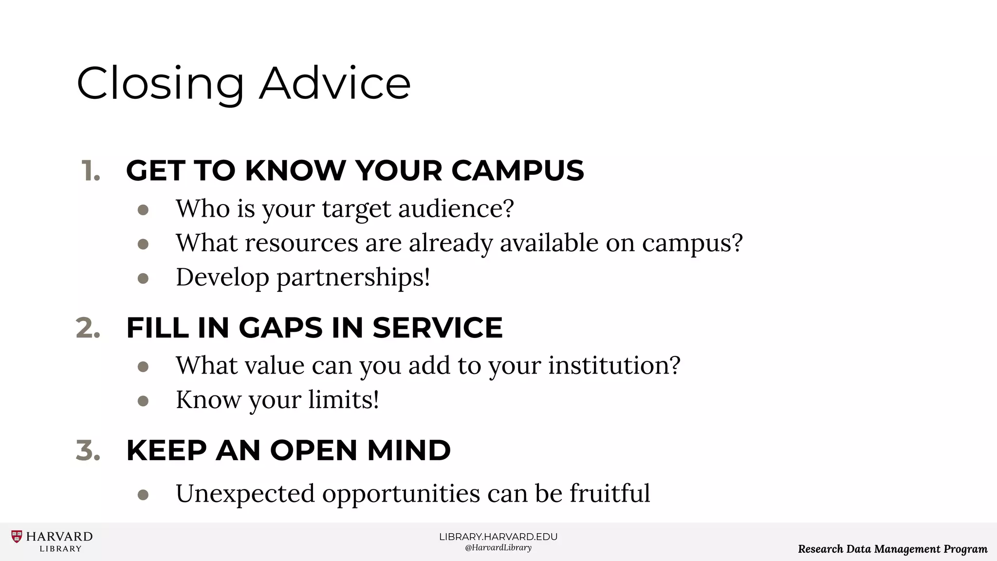 LIBRARY.HARVARD.EDU
@HarvardLibrary Research Data Management Program
Closing Advice
1. GET TO KNOW YOUR CAMPUS
● Who is your target audience?
● What resources are already available on campus?
● Develop partnerships!
2. FILL IN GAPS IN SERVICE
● What value can you add to your institution?
● Know your limits!
3. KEEP AN OPEN MIND
● Unexpected opportunities can be fruitful
 