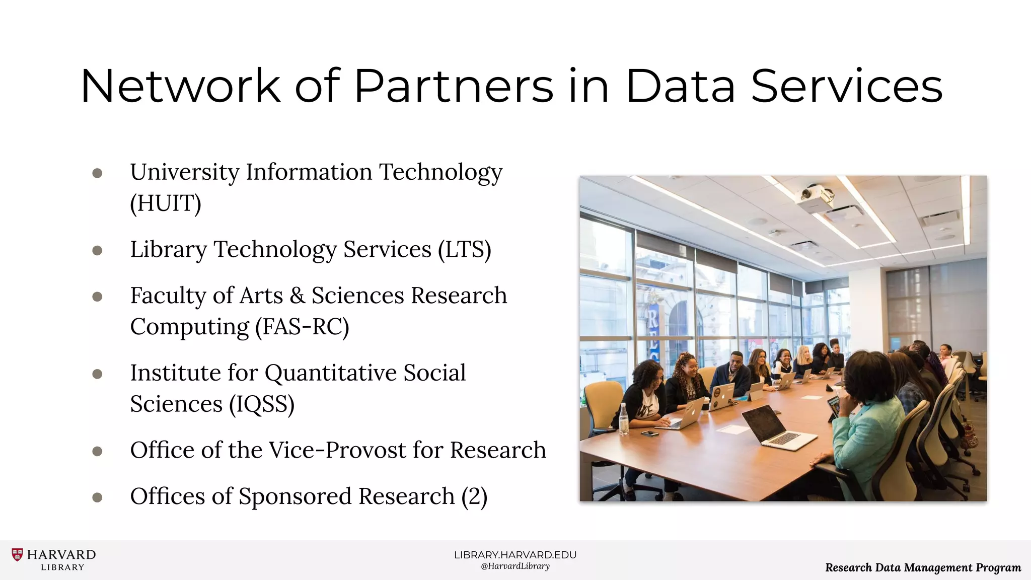 LIBRARY.HARVARD.EDU
@HarvardLibrary Research Data Management Program
Network of Partners in Data Services
● University Information Technology
(HUIT)
● Library Technology Services (LTS)
● Faculty of Arts & Sciences Research
Computing (FAS-RC)
● Institute for Quantitative Social
Sciences (IQSS)
● Ofﬁce of the Vice-Provost for Research
● Ofﬁces of Sponsored Research (2)
 
