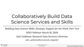 LIBRARY.HARVARD.EDU
@HarvardLibrary Research Data Management Program
Collaboratively Build Data
Science Services and Skills
Building Data Science Skills: Strategic Support for the Work, Part Two
NISO Webinar March 18, 2020
Julie Goldman, Research Data Services Librarian
julie_goldman@harvard.edu | @jgolds2
 