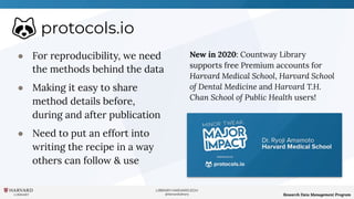 LIBRARY.HARVARD.EDU
@HarvardLibrary Research Data Management Program
protocols.io
● For reproducibility, we need
the methods behind the data
● Making it easy to share
method details before,
during and after publication
● Need to put an effort into
writing the recipe in a way
others can follow & use
New in 2020: Countway Library
supports free Premium accounts for
Harvard Medical School, Harvard School
of Dental Medicine and Harvard T.H.
Chan School of Public Health users!
 