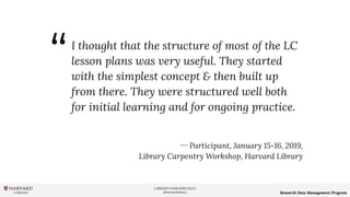 LIBRARY.HARVARD.EDU
@HarvardLibrary Research Data Management Program
I thought that the structure of most of the LC
lesson plans was very useful. They started
with the simplest concept & then built up
from there. They were structured well both
for initial learning and for ongoing practice.
ー Participant, January 15-16, 2019,
Library Carpentry Workshop, Harvard Library
“
 