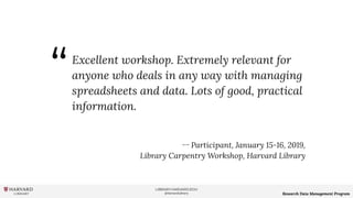 LIBRARY.HARVARD.EDU
@HarvardLibrary Research Data Management Program
Excellent workshop. Extremely relevant for
anyone who deals in any way with managing
spreadsheets and data. Lots of good, practical
information.
ー Participant, January 15-16, 2019,
Library Carpentry Workshop, Harvard Library
“
 