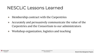 LIBRARY.HARVARD.EDU
@HarvardLibrary Research Data Management Program
NESCLiC Lessons Learned
● Membership contract with the Carpentries
● Accurately and persuasively communicate the value of the
Carpentries and the Consortium to our administrators
● Workshop organization, logistics and teaching
 