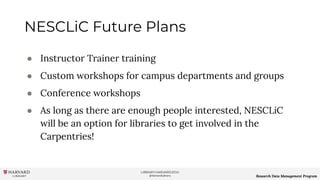 LIBRARY.HARVARD.EDU
@HarvardLibrary Research Data Management Program
NESCLiC Future Plans
● Instructor Trainer training
● Custom workshops for campus departments and groups
● Conference workshops
● As long as there are enough people interested, NESCLiC
will be an option for libraries to get involved in the
Carpentries!
 