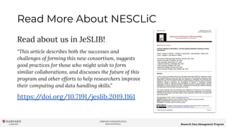 LIBRARY.HARVARD.EDU
@HarvardLibrary Research Data Management Program
Read More About NESCLiC
Read about us in JeSLIB!
“This article describes both the successes and
challenges of forming this new consortium, suggests
good practices for those who might wish to form
similar collaborations, and discusses the future of this
program and other efforts to help researchers improve
their computing and data handling skills.”
https://doi.org/10.7191/jeslib.2019.1161
 