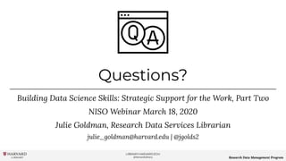 LIBRARY.HARVARD.EDU
@HarvardLibrary Research Data Management Program
Questions?
Building Data Science Skills: Strategic Support for the Work, Part Two
NISO Webinar March 18, 2020
Julie Goldman, Research Data Services Librarian
julie_goldman@harvard.edu | @jgolds2
 