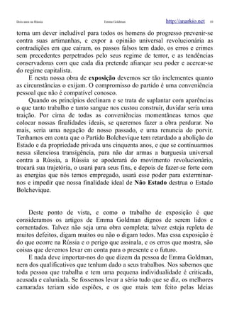 Dois anos na Rússia Emma Goldman http://anarkio.net 10
torna um dever ineludível para todos os homens do progresso prevenir-se
contra suas artimanhas, e expor a opinião universal revolucionária as
contradições em que caíram, os passos falsos tem dado, os erros e crimes
sem precedentes perpetrados pelo seus regime de terror, e as tendências
conservadoras com que cada dia pretende afiançar seu poder e acercar-se
do regime capitalista.
E nesta nossa obra de exposição devemos ser tão inclementes quanto
as circunstâncias o exijam. O compromisso do partido é uma conveniência
pessoal que não é compatível conosco.
Quando os princípios declinam e se trata de suplantar com aparências
o que tanto trabalho e tanto sangue nos custou construir, duvidar seria uma
traição. Por cima de todas as conveniências momentâneas temos que
colocar nossas finalidades ideais, se queremos fazer a obra perdurar. No
mais, seria uma negação de nosso passado, e uma renuncia do porvir.
Tenhamos em conta que o Partido Bolchevique tem retardado a abolição do
Estado e da propriedade privada uns cinquenta anos, e que se continuarmos
nessa silenciosa transigência, para não dar armas a burguesia universal
contra a Rússia, a Rússia se apoderará do movimento revolucionário,
trocará sua trajetória, o usará para seus fins, e depois de fazer-se forte com
as energias que nós temos empregado, usará esse poder para exterminar-
nos e impedir que nossa finalidade ideal de Não Estado destrua o Estado
Bolchevique.
Deste ponto de vista, e como o trabalho de exposição é que
consideramos os artigos de Emma Goldman dignos de serem lidos e
comentados. Talvez não seja uma obra completa; talvez esteja repleta de
muitos defeitos, digam muitos ou não o digam todos. Mas essa exposição é
do que ocorre na Rússia e o perigo que assinala, e os erros que mostra, são
coisas que devemos levar em conta para o presente e o futuro.
E nada deve importar-nos do que dizem da pessoa de Emma Goldman,
nem dos qualificativos que tenham dado a seus trabalhos. Nos sabemos que
toda pessoa que trabalha e tem uma pequena individualidade é criticada,
acusada e caluniada. Se fossemos levar a sério tudo que se diz, os melhores
camaradas teriam sido espiões, e os que mais tem feito pelas Ideias
 