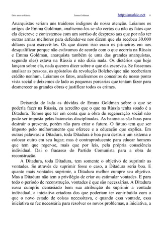 Dois anos na Rússia Emma Goldman http://anarkio.net 11
Anarquistas seriam uns traidores indignos de nossa atenção. Leiamos os
artigos de Emma Goldman, analisemo-los se são certos ou não os fatos que
ela descreve e contestemos com um sorriso de desprezo aos que por não ter
outras armas melhores para defender-se nos dizem que ela recebeu 30.000
dólares para escrevê-los. Os que dizem isso eram os primeiros em nos
desqualificar porque não estávamos de acordo com o que ocorria na Rússia
e Emma Goldman, anarquista também (e uma das grandes anarquistas,
segundo eles) estava na Rússia e não dizia nada. Os dictérios que hoje
lançam sobre ela, nada querem dizer sobre o que ela escreveu. Se fossemos
analisar as pessoas, os apóstolos da revolução Bolchevique não receberiam
crédito nenhum. Leiamos os fatos, analisemos os conceitos de nosso ponto
vista social e deixemos de lado as pequenas porcarias que tentam fazer para
desmerecer as grandes obras e justificar todos os crimes.
Deixando de lado as dúvidas de Emma Goldman sobre o que se
poderia fazer na Rússia, eu acredito que o que na Rússia tenha soado é a
Ditadura. Temos que ter em conta que a obra de regeneração social não
pode ser imposta pelas baionetas disciplinadas. As baionetas são boas para
destruir o presente, porém não para criar o futuro. O futuro tem que ser
imposto pelo melhoramento que oferece e a educação que explica. Em
outras palavras: a Ditadura, toda Ditadura é boa para destruir um sistema e
colocar outro em seu lugar; mas é contraproducente para educar homens
que tem que reger-se, mais que por leis, pela própria consciência
individual. Daí o fracasso do Partido Comunista para a obra de
reconstrução.
A Ditadura, toda Ditadura, tem somente o objetivo de suprimir as
vontades. Se através de suprimir fosse o caso, a Ditadura seria boa. E
quanto mais vontades suprimir, a Ditadura melhor cumpre seu objetivo.
Mas a Ditadura não tem o privilégio de criar ou estimular vontades. E para
todo o período de reconstrução, vontades é que são necessárias. A Ditadura
russa cumpriu demasiado bem sua atribuição de suprimir a vontade
individual, a iniciativa criadora dos que poderiam ter contribuído com o
que o novo estado de coisas necessitava, e quando essa vontade, essa
iniciativa se fez necessária para resolver os novos problemas, a iniciativa, a
 
