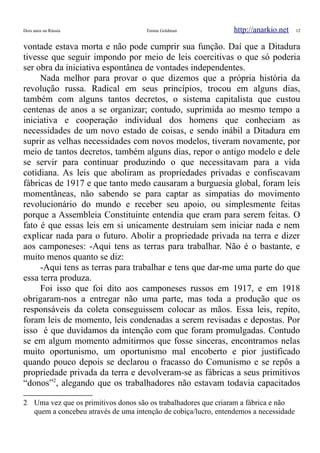 Dois anos na Rússia Emma Goldman http://anarkio.net 12
vontade estava morta e não pode cumprir sua função. Daí que a Ditadura
tivesse que seguir impondo por meio de leis coercitivas o que só poderia
ser obra da iniciativa espontânea de vontades independentes.
Nada melhor para provar o que dizemos que a própria história da
revolução russa. Radical em seus princípios, trocou em alguns dias,
também com alguns tantos decretos, o sistema capitalista que custou
centenas de anos a se organizar; contudo, suprimida ao mesmo tempo a
iniciativa e cooperação individual dos homens que conheciam as
necessidades de um novo estado de coisas, e sendo inábil a Ditadura em
suprir as velhas necessidades com novos modelos, tiveram novamente, por
meio de tantos decretos, também alguns dias, repor o antigo modelo e dele
se servir para continuar produzindo o que necessitavam para a vida
cotidiana. As leis que aboliram as propriedades privadas e confiscavam
fábricas de 1917 e que tanto medo causaram a burguesia global, foram leis
momentâneas, não sabendo se para captar as simpatias do movimento
revolucionário do mundo e receber seu apoio, ou simplesmente feitas
porque a Assembleia Constituinte entendia que eram para serem feitas. O
fato é que essas leis em si unicamente destruíam sem iniciar nada e nem
explicar nada para o futuro. Abolir a propriedade privada na terra e dizer
aos camponeses: -Aqui tens as terras para trabalhar. Não é o bastante, e
muito menos quanto se diz:
-Aqui tens as terras para trabalhar e tens que dar-me uma parte do que
essa terra produza.
Foi isso que foi dito aos camponeses russos em 1917, e em 1918
obrigaram-nos a entregar não uma parte, mas toda a produção que os
responsáveis da coleta conseguissem colocar as mãos. Essa leis, repito,
foram leis de momento, leis condenadas a serem revisadas e depostas. Por
isso é que duvidamos da intenção com que foram promulgadas. Contudo
se em algum momento admitirmos que fosse sinceras, encontramos nelas
muito oportunismo, um oportunismo mal encoberto e pior justificado
quando pouco depois se declarou o fracasso do Comunismo e se repôs a
propriedade privada da terra e devolveram-se as fábricas a seus primitivos
“donos”2
, alegando que os trabalhadores não estavam todavia capacitados
2 Uma vez que os primitivos donos são os trabalhadores que criaram a fábrica e não
quem a concebeu através de uma intenção de cobiça/lucro, entendemos a necessidade
 