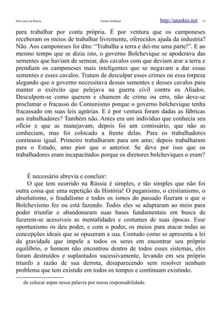 Dois anos na Rússia Emma Goldman http://anarkio.net 13
para trabalhar por conta própria. É por ventura que os camponeses
receberam os meios de trabalhar livremente, oferecidos ajuda da industria?
Não. Aos camponeses foi dito: “Trabalha a terra e dei-me uma parte!”. E ao
mesmo tempo que se dizia isto, o governo Bolchevique se apoderava das
sementes que haviam de semear, dos cavalos com que deviam arar a terra e
prendiam os camponeses mais inteligentes que se negavam a dar essas
sementes e esses cavalos. Tratam de desculpar esses crimes ou essa torpeza
alegando que o governo necessitava dessas sementes e desses cavalos para
manter o exército que pelejava na guerra civil contra os Aliados.
Desculpem-se como querem e chamem de crime ou erro, não deve-se
proclamar o fracasso do Comunismo porque o governo bolchevique tenha
fracassado em suas leis agrárias. E é por ventura foram dadas as fábricas
aos trabalhadores? Também não. Antes era um indivíduo que conhecia seu
ofício e que as manejavam; depois foi um comissário, que não as
conheciam, mas foi colocado a frente delas. Para os trabalhadores
continuou igual. Primeiro trabalharam para um amo; depois trabalharam
para o Estado, amo pior que o anterior. Se deve por isso que os
trabalhadores eram incapacitados porque os diretores bolcheviques o eram?
É necessário abrevia e concluir:
O que tem ocorrido na Rússia é simples, e tão simples que não foi
outra coisa que uma repetição da História! O paganismo, o cristianismo, o
absolutismo, o feudalismo e todos os ismos do passado fizeram o que o
Bolchevismo fez ou está fazendo. Todos eles se adaptaram ao meio para
poder triunfar e abandonaram suas bases fundamentais em busca de
fazerem-se acessíveis as mentalidades e costumes de suas épocas. Esse
oportunismo os deu poder, e com o poder, os meios para atacar todas as
concepções ideais que se opuseram a sua. Contudo como se apresenta a lei
da gravidade que impele a todos os seres em encontrar seu próprio
equilíbrio, o homem não encontrou dentro de todos esses sistemas, eles
foram destruídos e suplantados sucessivamente, levando em seu próprio
triunfo a razão de sua derrota, desaparecendo sem resolver nenhum
problema que tem existido em todos os tempos e continuam existindo.
de colocar aspas nessa palavra por nossa responsabilidade.
 