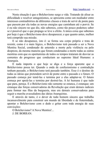 Dois anos na Rússia Emma Goldman http://anarkio.net 14
Nesta situação é que o Bolchevismo surge a vida. Tratando de alisar as
dificuldade e resolver antagonismos, se apresenta como um mediador entre
interesses contraditórios de diferentes classes e trata de servir de ponte para
que passem por ela todas as novas energias que caminham até o porvir. Se
é ou não sincero no que diz, não sabemos, como tão pouco podemos saber
se é possível que o que propaga se leve a efeito. A única coisa que sabemos
por hoje é que o Bolchevismo deve desaparecer, e que quanto antes, melhor
terá comprido sua missão.
E se não desaparece, isto é: se forma seu corpo próprio e trata de
resistir, como é o mais lógico, o Bolchevismo terá passado a ser a Nova
Mentira Social, condenado de antemão a morte pela violência ou pelo
desprezo, da mesma maneira que foram condenadas a morte todas as outras
mentiras com que os oportunistas de todos os tempos trataram de desviar as
correntes do progresso que conduziam ao supremo Ideal Humano: a
Anarquia.
E nada importa o que hoje se diga e a força aparente que o
Bolchevismo possa ter. Quando a onda de confusionismo e contradição
tenham passado, o Bolchevismo terá passado também. Esse é o destino de
todas as ideias que pretendem servir de ponte entre o passado e o futuro. O
passado começa por temê-las e termina por a elas adaptar-se. O futuro
começa por apoiá-las e termina por destruí-las. A lei humana é que tudo
que para, pereça. E o Bolchevismo não somente se estanca, é estanque; um
estanque das forças conservadoras da Revolução que eram demais radicais
para formar nas filas da burguesia, mas era demais conservadoras para
seguir a marcha avassaladora das ideias Anarquistas.
E através de tanto, é o dever de todo homem sincero que trabalha
incansavelmente para construir um mundo de liberdade e de fraternidade,
apontar o Bolchevismo com o dedo e gritar com toda energia de suas
convicções:
O Bolchevismo? A Nova Mentira!...
J. DE BORRAN.
 