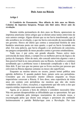 Dois anos na Rússia Emma Goldman http://anarkio.net 15
Dois Anos na Rússia
Artigo 1
O Cemitério do Pensamento. Meu silêncio de dois anos na Rússia.
Calunias da imprensa burguesa. Porque não falei antes. Dever ante da
revolução.
Durante minha permanência de dois anos na Rússia, apareceram na
imprensa americana vários artigos que se diziam umas tantas entrevistas de
seus autores comigo. Alguns diziam que eu me havia transformado, que já
não acreditava na revolução, e que me havia convencido da necessidade de
um governo. Houve até diário que contou a sensacional história de uma
bandeira americana posta em meu quarto, a qual eu havia levantado um
altar. Em uma palavra, que havia chegado a ser professora de catecismo,
me purgava arrependida de meus pecados contra o governo estadunidense.
Tudo isso, é por certo, um grande absurdo. Nunca estive mais
convencida de meus ideais, e sempre tive as melhores provas da lógica e da
justiça da Anarquia. Além do mais, não concedi entrevista alguma e nem e
fora possível fazê-la no meu primeiro ano na Rússia. Acreditava e continuo
acreditando que o problema russo é demasiado complicado e não é fácil
falar dele. É por isso que me parece que os livros escritos por pessoas que
estiveram na Rússia algumas semanas ou meses são superficiais.
Enquanto eu mesma tateava no escuro, jamais tornei publica uma
opinião definitiva. E quando puderá fazer, jamais seria aos periodistas.
Considere que era necessário manter silêncio enquanto as forças
imperialistas cercavam a Rússia. E fora disso, uma experiência de trinta
anos em contato com periodistas me mostrou que não são muito
verdadeiros (há, é claro, exceções), e seguramente que não seria a eles que
exporia minhas impressões num assunto tão delicado.
Agora, já se passou a hora do silêncio e considero necessário falar.
Não me passam desapercebidas as dificuldades que se apresentam. Sei que
vou ser combatida pelo inimigos reacionários da revolução russa, e
excomungada pelos que dizem seus amigos e persistem em confundir
lastimosamente o partido Bolchevique com a Revolução. Por isso
 