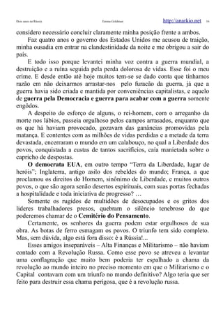Dois anos na Rússia Emma Goldman http://anarkio.net 16
considero necessário concluir claramente minha posição frente a ambos.
Faz quatro anos o governo dos Estados Unidos me acusou de traição,
minha ousadia em entrar na clandestinidade da noite e me obrigou a sair do
país.
E todo isso porque levantei minha voz contra a guerra mundial, a
destruição e a ruína seguida pela perda dolorosa de vidas. Esse foi o meu
crime. E desde então até hoje muitos tem-se se dado conta que tínhamos
razão em não deixarmos arrastar-nos pelo furacão da guerra, já que a
guerra havia sido criada e mantida por conveniências capitalistas, e aquelo
de guerra pela Democracia e guerra para acabar com a guerra somente
engôdos.
A despeito do esforço de alguns, o rei-homem, com o arreganho da
morte nos lábios, passeia orgulhoso pelos campos arrasados, enquanto que
os que há haviam provocado, gozavam das ganâncias promovidas pela
matança. E contentes com as milhões de vidas perdidas e a metade da terra
devastada, encerraram o mundo em um calabouço, no qual a Liberdade dos
povos, conquistada a custas de tantos sacrifícios, caía manietada sobre o
capricho de despostas.
O democrata EUA, em outro tempo “Terra da Liberdade, lugar de
heróis”; Inglaterra, antigo asilo dos rebeldes do mundo; França, a que
proclamou os direitos do Homem, sinônimo de Liberdade, e muitos outros
povos, o que são agora senão desertos espirituais, com suas portas fechadas
a hospitalidade e toda iniciativa de progresso? …
Somente os rugidos de multidões de desocupados e os gritos dos
lideres trabalhadores presos, quebram o silêncio tenebroso do que
poderemos chamar de o Cemitério do Pensamento.
Certamente, os senhores da guerra podem estar orgulhosos de sua
obra. As botas de ferro esmagam os povos. O triunfo tem sido completo.
Mas, sem dúvida, algo está fora disso: é a Rússia!...
Esses amigos inseparáveis – Alta Finanças e Militarismo – não haviam
contado com a Revolução Russa. Como esse povo se atreveu a levantar
uma conflagração que muito bem poderia ter espalhado a chama da
revolução ao mundo inteiro no preciso momento em que o Militarismo e o
Capital contavam com um triunfo no mundo definitivo? Algo teria que ser
feito para destruir essa chama perigosa, que é a revolução russa.
 