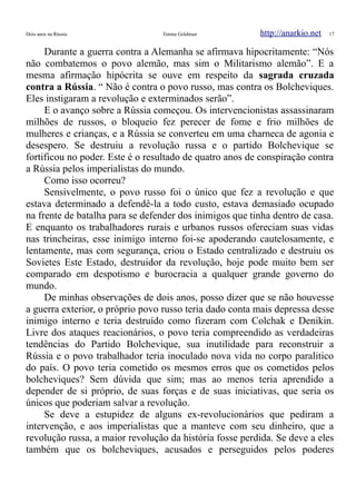 Dois anos na Rússia Emma Goldman http://anarkio.net 17
Durante a guerra contra a Alemanha se afirmava hipocritamente: “Nós
não combatemos o povo alemão, mas sim o Militarismo alemão”. E a
mesma afirmação hipócrita se ouve em respeito da sagrada cruzada
contra a Rússia. “ Não é contra o povo russo, mas contra os Bolcheviques.
Eles instigaram a revolução e exterminados serão”.
E o avanço sobre a Rússia começou. Os intervencionistas assassinaram
milhões de russos, o bloqueio fez perecer de fome e frio milhões de
mulheres e crianças, e a Rússia se converteu em uma charneca de agonia e
desespero. Se destruiu a revolução russa e o partido Bolchevique se
fortificou no poder. Este é o resultado de quatro anos de conspiração contra
a Rússia pelos imperialistas do mundo.
Como isso ocorreu?
Sensivelmente, o povo russo foi o único que fez a revolução e que
estava determinado a defendê-la a todo custo, estava demasiado ocupado
na frente de batalha para se defender dos inimigos que tinha dentro de casa.
E enquanto os trabalhadores rurais e urbanos russos ofereciam suas vidas
nas trincheiras, esse inimigo interno foi-se apoderando cautelosamente, e
lentamente, mas com segurança, criou o Estado centralizado e destruiu os
Sovietes Este Estado, destruidor da revolução, hoje pode muito bem ser
comparado em despotismo e burocracia a qualquer grande governo do
mundo.
De minhas observações de dois anos, posso dizer que se não houvesse
a guerra exterior, o próprio povo russo teria dado conta mais depressa desse
inimigo interno e teria destruído como fizeram com Colchak e Denikin.
Livre dos ataques reacionários, o povo teria compreendido as verdadeiras
tendências do Partido Bolchevique, sua inutilidade para reconstruir a
Rússia e o povo trabalhador teria inoculado nova vida no corpo paralitico
do país. O povo teria cometido os mesmos erros que os cometidos pelos
bolcheviques? Sem dúvida que sim; mas ao menos teria aprendido a
depender de si próprio, de suas forças e de suas iniciativas, que seria os
únicos que poderiam salvar a revolução.
Se deve a estupidez de alguns ex-revolucionários que pediram a
intervenção, e aos imperialistas que a manteve com seu dinheiro, que a
revolução russa, a maior revolução da história fosse perdida. Se deve a eles
também que os bolcheviques, acusados e perseguidos pelos poderes
 