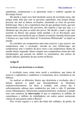Dois anos na Rússia Emma Goldman http://anarkio.net 18
capitalistas, continuassem a se apresentar como o simbolo sagrado da
Revolução Social.
Me decidi a expor essa fatal desilusão acerca da revolução russa, não
porque tenha feito paz com os governos capitalistas, mas porque desejo
prevenir um mal as futuras revoluções, mostrando os erros do governo
bolchevique. Mas é, foi a experiência mais do que qualquer teoria, que tem
demonstrado a ineficácia dos governos, não importa o tipo que seja, e o
obstáculo que são para as ações dos povos. Me decidi a expor o que tem
ocorrido na Rússia não porque tenha perdido a fé na Revolução, mas
porque estou convencida de que as futuras revoluções rumarão diretas para
o fracasso se o que Lênin cham de “Comunismo Militarizado” se impor no
mundo.
Eu considero um compromisso para mim escrever o que escrevo: um
compromisso ante a revolução, cravada na cruz bolchevique; um
compromisso ante o martírio do povo russo e um compromisso diante do
mundo inteiro enganado. Quero cumprir esse compromisso acima das más
interpretações que possam me atribuir os reacionários, das criticas de
alguns radicais, ignorantes do que ocorre na Rússia.
Artigo II
As forças que destruíram a revolução.
A revolução russa, como troca social e econômica, que tratou de
remover o capitalismo e estabelecer o Comunismo, deve considerar-se em
falência.
Ao analisar os diferentes fatores que destruíram a revolução, não é
demais apreciar o papel que desempenharam os elementos
contrarrevolucionários. Ao dizer a verdade, seus crimes são o
suficientemente odiosos para condená-los por toda a vida. O patriotas
russos (Monárquicos, Democratas-constitucionalistas), encheram o mundo
com seus clamores de intervenção. O que os importava se milhões de
conterrâneos e milhões de trabalhadores em outros países morressem
vitimas de uma guerra contra a Rússia?
Eles viviam seguros e a salvo das balas dos soldados, da prisão, da
 