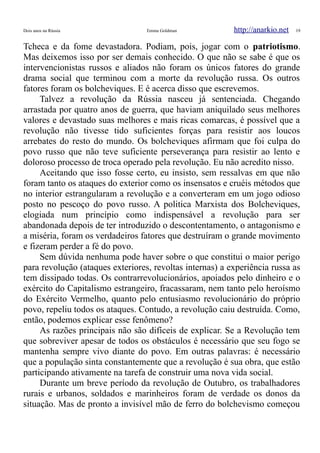 Dois anos na Rússia Emma Goldman http://anarkio.net 19
Tcheca e da fome devastadora. Podiam, pois, jogar com o patriotismo.
Mas deixemos isso por ser demais conhecido. O que não se sabe é que os
intervencionistas russos e aliados não foram os únicos fatores do grande
drama social que terminou com a morte da revolução russa. Os outros
fatores foram os bolcheviques. E é acerca disso que escrevemos.
Talvez a revolução da Rússia nasceu já sentenciada. Chegando
arrastada por quatro anos de guerra, que haviam aniquilado seus melhores
valores e devastado suas melhores e mais ricas comarcas, é possível que a
revolução não tivesse tido suficientes forças para resistir aos loucos
arrebates do resto do mundo. Os bolcheviques afirmam que foi culpa do
povo russo que não teve suficiente perseverança para resistir ao lento e
doloroso processo de troca operado pela revolução. Eu não acredito nisso.
Aceitando que isso fosse certo, eu insisto, sem ressalvas em que não
foram tanto os ataques do exterior como os insensatos e cruéis métodos que
no interior estrangularam a revolução e a converteram em um jogo odioso
posto no pescoço do povo russo. A politica Marxista dos Bolcheviques,
elogiada num princípio como indispensável a revolução para ser
abandonada depois de ter introduzido o descontentamento, o antagonismo e
a miséria, foram os verdadeiros fatores que destruíram o grande movimento
e fizeram perder a fé do povo.
Sem dúvida nenhuma pode haver sobre o que constitui o maior perigo
para revolução (ataques exteriores, revoltas internas) a experiência russa as
tem dissipado todas. Os contrarrevolucionários, apoiados pelo dinheiro e o
exército do Capitalismo estrangeiro, fracassaram, nem tanto pelo heroísmo
do Exército Vermelho, quanto pelo entusiasmo revolucionário do próprio
povo, repeliu todos os ataques. Contudo, a revolução caiu destruída. Como,
então, podemos explicar esse fenômeno?
As razões principais não são difíceis de explicar. Se a Revolução tem
que sobreviver apesar de todos os obstáculos é necessário que seu fogo se
mantenha sempre vivo diante do povo. Em outras palavras: é necessário
que a população sinta constantemente que a revolução é sua obra, que estão
participando ativamente na tarefa de construir uma nova vida social.
Durante um breve período da revolução de Outubro, os trabalhadores
rurais e urbanos, soldados e marinheiros foram de verdade os donos da
situação. Mas de pronto a invisível mão de ferro do bolchevismo começou
 