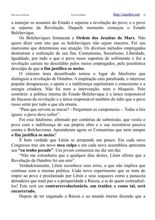 Dois anos na Rússia Emma Goldman http://anarkio.net 20
a manejar os assuntos do Estado e separou a revolução do povo; e o povo
se separou da Revolução. Daquele momento começou o Estado
Bolchevique.
Os Bolcheviques formaram a Ordem dos Jesuítas de Marx. Não
quero dizer com isto que os bolcheviques não sejam sinceros. Foi seu
marxismo que determinou sua atuação. Os diversos métodos empregados
destruíram a realização de seu fim. Comunismo, Socialismo, Liberdade,
Igualdade, por tudo o que o povo russo suportou de sofrimento e fez a
revolução caíram no descrédito pelos meios empregados, pela jesuitística
desculpa de que o fim justifica os meios.
O cinismo mais desenfreado tomou o lugar do Idealismo que
distinguiu a revolução de Outubro. A inspiração caiu paralisada, o interesse
popular desapareceu; a apatia e a indiferença suprimiram o entusiasmo e a
energia criadora. Não foi nem a intervenção, nem o bloqueio. Pelo
contrário: a politica interna do Estado Bolchevique é a única responsável
do fracasso da revolução e a única responsável também do ódio que o povo
russo sente por tudo o que ela emana.
“Para que servem as trocas? - Perguntam os camponeses -. Todas a leis
iguais: o povo deve sofrer”.
Foi esse fatalismo, afirmado por centúrias de submissão, que vestiu o
povo com a indiferença de sua própria obra e a sua resistência passiva
contra o Bolchevismo. Aprenderam agora os Comunistas que nem sempre
o fim justifica os meios?
É bem verdade que Lênin se arrepende um pouco. Em cada novo
Congresso traz um novo mea culpa e em cada nova assembleia apresenta
seu “eu tenho pecado”. Um jovem comunista me diz um dia:
“Não me estranharia que a qualquer dias destes, Lênin afirme que a
Revolução de Outubro foi um erro”.
Verdadeiramente, Lênin reconhece seus erros, o que não implica que
continue com a mesma politica. Cada novo experimento que se trata de
impor ao povo é proclamado por Lênin e seus sequazes como a panaceia
derradeira que trará paz e a prosperidade a Rússia, e ai de quem contradizê-
los! Este será um contrarrevolucionário, um traidor, e como tal, será
encarcerado.
Depois de ter enganado a Rússia e ao mundo inteiro dizendo que a
 