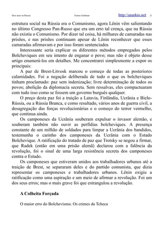 Dois anos na Rússia Emma Goldman http://anarkio.net 21
estrutura social na Rússia era o Comunismo, agora Lênin vêm salientando
no último Congresso Pan-Russo que era um erro tal crença, que na Rússia
não existia o Comunismo. Por dizer tal coisa, há milhares de camaradas nas
prisões, e nas prisões continuam apesar de Lênin reconhecer que esses
camaradas afirmavam e por isso foram sentenciados
Interessante seria explicar os diferentes métodos empregados pelos
Bolcheviques em seu intento de enganar o povo; mas não é objeto desse
artigo enumerá-los em detalhes. Me concentrarei simplesmente a expor os
principais:
A paz de Brest-Litvosk marcou o começo de todas as posteriores
calamidades. Foi a negação deliberada de tudo o que os bolcheviques
tinham proclamado: paz sem indenização; livre determinação de todos os
povos; abolição da diplomacia secreta. Sem ressalvas, eles compactuaram
com tudo isso como se fossem um governo burguês qualquer.
O preço desta paz foi a traição a Latavia, Finlândia, Ucrânia e Bielo-
Rússia, ou a Rússia Branca, e como resultado, vários anos de guerra civil, a
desagregação das forças revolucionárias e o começo do terror vermelho,
que continua ainda.
Os camponeses da Ucrânia souberam expulsar o invasor alemão, e
souberam também não ouvir as perfídias bolcheviques. A presença
constante de um milhão de soldados para limpar a Ucrânia dos bandidos,
testemunha o carinho dos camponeses da Ucrânia com o Estado
Bolchevique. A ratificação do tratado de paz que Trotsky se negou a firmar,
que Radek (então em uma prisão alemã) declarou com a falência da
revolução, foi o sinal de uma larga resistência secreta dos camponeses
contra o Estado.
Os camponeses que estiveram unidos aos trabalhadores urbanos até a
traição de Brest, se separaram deles e do partido comunista, que dizia
representar os camponeses e trabalhadores urbanos. Lênin exigiu a
ratificação como uma aspiração e um meio de afirmar a revolução. Foi um
dos seus erros; mas o mais grave foi que estrangulou a revolução.
A Colheita Forçada
O maior erro do Bolchevismo. Os crimes da Tcheca
 
