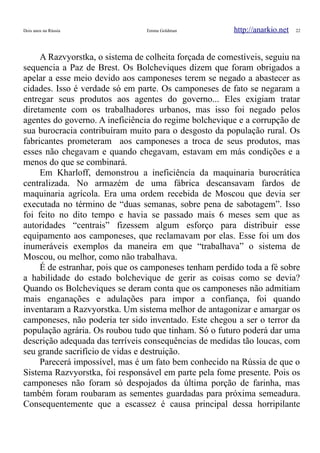 Dois anos na Rússia Emma Goldman http://anarkio.net 22
A Razvyorstka, o sistema de colheita forçada de comestíveis, seguiu na
sequencia a Paz de Brest. Os Bolcheviques dizem que foram obrigados a
apelar a esse meio devido aos camponeses terem se negado a abastecer as
cidades. Isso é verdade só em parte. Os camponeses de fato se negaram a
entregar seus produtos aos agentes do governo... Eles exigiam tratar
diretamente com os trabalhadores urbanos, mas isso foi negado pelos
agentes do governo. A ineficiência do regime bolchevique e a corrupção de
sua burocracia contribuíram muito para o desgosto da população rural. Os
fabricantes prometeram aos camponeses a troca de seus produtos, mas
esses não chegavam e quando chegavam, estavam em más condições e a
menos do que se combinará.
Em Kharloff, demonstrou a ineficiência da maquinaria burocrática
centralizada. No armazém de uma fábrica descansavam fardos de
maquinaria agrícola. Era uma ordem recebida de Moscou que devia ser
executada no término de “duas semanas, sobre pena de sabotagem”. Isso
foi feito no dito tempo e havia se passado mais 6 meses sem que as
autoridades “centrais” fizessem algum esforço para distribuir esse
equipamento aos camponeses, que reclamavam por elas. Esse foi um dos
inumeráveis exemplos da maneira em que “trabalhava” o sistema de
Moscou, ou melhor, como não trabalhava.
É de estranhar, pois que os camponeses tenham perdido toda a fé sobre
a habilidade do estado bolchevique de gerir as coisas como se devia?
Quando os Bolcheviques se deram conta que os camponeses não admitiam
mais enganações e adulações para impor a confiança, foi quando
inventaram a Razvyorstka. Um sistema melhor de antagonizar e amargar os
camponeses, não poderia ter sido inventado. Este chegou a ser o terror da
população agrária. Os roubou tudo que tinham. Só o futuro poderá dar uma
descrição adequada das terríveis consequências de medidas tão loucas, com
seu grande sacrifício de vidas e destruição.
Parecerá impossível, mas é um fato bem conhecido na Rússia de que o
Sistema Razvyorstka, foi responsável em parte pela fome presente. Pois os
camponeses não foram só despojados da última porção de farinha, mas
também foram roubaram as sementes guardadas para próxima semeadura.
Consequentemente que a escassez é causa principal dessa horripilante
 