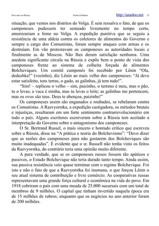Dois anos na Rússia Emma Goldman http://anarkio.net 23
situação, que vemos nos distritos do Volga. É sem ressalva o fato, de que os
camponeses pudessem ter semeado livremente no tempo certo,
amenizariam a fome no Volga. A expedição punitiva que se seguiu a
resistência de uma aldeia contra os coletores de alimentos do Governo e
sempre a cargo dos Comunistas, foram sempre ataques com armas e os
destruíam. Em vão protestavam os camponeses as autoridades locais e
finalmente as de Moscou. Não lhes deram satisfação nenhuma. Uma
anedota significante circula na Rússia e expõe bem o ponto de vista dos
camponeses frente ao sistema de colheita forçada de alimentos
Bolcheviques. Um comitê camponês foi recebido por Lênin “Ola,
dedushka!” (vozinho), diz Lênin ao mais velho dos camponeses: “Já deve
estar satisfeito, tens terras, o gado, as galinhas, já tem tudo!”.
“Sim! – replicou o velho – sim, paizinho, o terreno é meu, mas o pão,
tu o levas; a vaca é minha, mas tu levas o leite; as galinhas me pertencem,
mas os ovos são teus. Deus te abençoa, paizinho!”
Os camponeses assim são enganados e roubados, se rebelaram contra
os Comunistas. A Razvyorstka, a expedição castigadora, os métodos brutais
e injustiças, resultaram em um forte sentimento contrarrevolucionário em
todo o país. Alguns escritores escreveram sobre a Rússia tem aceitado a
interpretação do Governo sobre o antagonismo dos camponeses.
O Sr. Bertrand Russel, o mais sincero e honrado crítico que escreveu
sobre a Rússia, disse na “A prática e teoria do Bolchevismo”: “Devo dizer
que as razões dos camponeses para não gostarem dos Bolcheviques são
muito inadequadas”. É evidente que o sr. Russell não tenha visto os feitos
da Razvyorstka, do contrário teria uma opinião muito diferente.
A pura verdade, que se os camponeses russos fossem tão apáticos e
passivos, o Estado Bolchevique não teria durado tanto tempo. Ainda assim,
sua passiva resistência veio quase terminar com o regime Bolchevique. Foi
isto e não o fato de que a Razvyorstka foi inumana, o que forçou Lênin o
seu atual sistema de contribuição e livre comércio. As cooperativas russas
representavam uma grande força cultural e econômica na vida do povo. Em
1918 cobriram o país com uma meada de 25.000 sucursais com um total de
membros de 9 milhões. O capital que tinham invertido naquela época era
de 15 milhões de rubros; enquanto que os negócios no ano anterior foram
de 200 milhões.
 