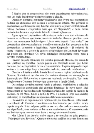 Dois anos na Rússia Emma Goldman http://anarkio.net 24
É lógico que as cooperativas não eram organizações revolucionárias,
mas um meio indispensável entre o campo e cidade.
Qualquer elemento contrarrevolucionário que tivera nas cooperativas
poderia ser eliminado sem destruir a organização inteira. Mas permitir as
cooperativas continuarem suas funções diminuiria o poder centralizado do
estado. Portanto a cooperativa teria que ser “liquidada”, e desta forma
destruiu também um importante fator de reconstrução russa.
Agora que as cooperativas não existem mais e um sem números de
homens e mulheres que tanto excelente trabalho fizeram, perdiam suas
vidas nas masmorras bolcheviques. Lênin volta repetir “mea culpa”. As
cooperativas são reestabelecidas, o cadáver ressuscita. Um pouco antes das
cooperativas voltassem a legalidade, Pedro Kropotkin – já enfermo de
morte - expressou o desejo de que seis cooperadores de Dmitroff devessem
ser postos em liberdade. Os havia conhecido intimamente como bons e
devotos trabalhadores.
Haviam passado 18 meses em Botirka, prisão de Moscou, por causa de
sua lealdade ao trabalho. Foram postos em liberdade assim que Lênin
declarou que a cooperativa devia ser ressuscitada. É quase improvável que
voltem a ter sua antiga força e importância dentro do estado bolchevique.
Chamar a Rússia atual de Rússia Soviética ou o regime bolchevique de
Governo Soviético é um absurdo. Os sovietes tiveram sua concepção na
Revolução de 1905, e voltou a nascer na revolução de fevereiro. Tem tanta
relação com o Governo Bolchevique como com a Igreja Cristã.
Os sovietes de trabalhadores rurais e urbanos, marinheiros e soldados
foram expressão espontânea das energias libertadas do povo russo. Eles
representam as necessidades da população articuladas depois de séculos de
silêncio. Já em Maio, Junho e Julho de 1917 a dinâmica força dos sovietes
instigaram os trabalhadores ocuparem as fábricas e os campos.
Os sovietes se esparramaram rapidamente por toda Rússia, inflamando
a revolução de Outubro e continuaram funcionando por muitos meses
depois daquele feito. Alguns políticos sociais não puderam compreender
seu significado, e os sovietes os barraram sensivelmente. O mesmo ocorria
aos bolcheviques que tentavam frear o avanço deste movimento.
Mas Lênin é um jesuíta muito sagaz e se mesclou ao grito popular:
“Todo poder aos Sovietes”. Quando ele e seus satélites estavam firmes nas
 