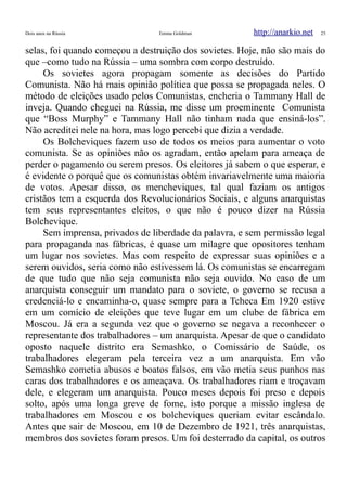 Dois anos na Rússia Emma Goldman http://anarkio.net 25
selas, foi quando começou a destruição dos sovietes. Hoje, não são mais do
que –como tudo na Rússia – uma sombra com corpo destruído.
Os sovietes agora propagam somente as decisões do Partido
Comunista. Não há mais opinião política que possa se propagada neles. O
método de eleições usado pelos Comunistas, encheria o Tammany Hall de
inveja. Quando cheguei na Rússia, me disse um proeminente Comunista
que “Boss Murphy” e Tammany Hall não tinham nada que ensiná-los”.
Não acreditei nele na hora, mas logo percebi que dizia a verdade.
Os Bolcheviques fazem uso de todos os meios para aumentar o voto
comunista. Se as opiniões não os agradam, então apelam para ameaça de
perder o pagamento ou serem presos. Os eleitores já sabem o que esperar, e
é evidente o porquê que os comunistas obtém invariavelmente uma maioria
de votos. Apesar disso, os mencheviques, tal qual faziam os antigos
cristãos tem a esquerda dos Revolucionários Sociais, e alguns anarquistas
tem seus representantes eleitos, o que não é pouco dizer na Rússia
Bolchevique.
Sem imprensa, privados de liberdade da palavra, e sem permissão legal
para propaganda nas fábricas, é quase um milagre que opositores tenham
um lugar nos sovietes. Mas com respeito de expressar suas opiniões e a
serem ouvidos, seria como não estivessem lá. Os comunistas se encarregam
de que tudo que não seja comunista não seja ouvido. No caso de um
anarquista conseguir um mandato para o soviete, o governo se recusa a
credenciá-lo e encaminha-o, quase sempre para a Tcheca Em 1920 estive
em um comício de eleições que teve lugar em um clube de fábrica em
Moscou. Já era a segunda vez que o governo se negava a reconhecer o
representante dos trabalhadores – um anarquista. Apesar de que o candidato
oposto naquele distrito era Semashko, o Comissário de Saúde, os
trabalhadores elegeram pela terceira vez a um anarquista. Em vão
Semashko cometia abusos e boatos falsos, em vão metia seus punhos nas
caras dos trabalhadores e os ameaçava. Os trabalhadores riam e troçavam
dele, e elegeram um anarquista. Pouco meses depois foi preso e depois
solto, após uma longa greve de fome, isto porque a missão inglesa de
trabalhadores em Moscou e os bolcheviques queriam evitar escândalo.
Antes que sair de Moscou, em 10 de Dezembro de 1921, três anarquistas,
membros dos sovietes foram presos. Um foi desterrado da capital, os outros
 