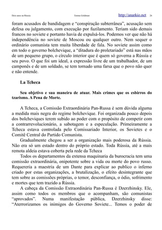Dois anos na Rússia Emma Goldman http://anarkio.net 26
foram acusados de bandidagem e “conspiração subterrânea”, acusação sem
defesa ou julgamento, com execução por fuzilamento. Teriam sido demais
francos no soviete e portanto havia de expulsá-los. Podemos ver que não há
independência no soviete de Moscou ou qualquer outro. Nem sequer o
ordinário comunista tem muita liberdade de fala. No soviete assim como
em todo o governo bolchevique, a “ditadura do proletariado” está nas mãos
de um pequeno grupo, o círculo interior que é quem só governa a Rússia e
seu povo. O que foi um ideal, a expressão livre de um trabalhador, de um
camponês e de um soldado, se tem tornado uma farsa que o povo não quer
e não entende.
La Tcheca
Seu objetivo e sua maneira de atuar. Mais crimes que os esbirros do
tzarismo. A Pena de Morte.
A Tcheca, a Comissão Extraordinária Pan-Russa é sem dúvida alguma
a medida mais negra do regime bolchevique. Foi organizada pouco depois
dos bolcheviques terem subido ao poder com o propósito de competir com
a contrarrevolucionário, a sabotagem e a especulação. Primeiramente a
Tcheca estava controlada pelo Comissariado Interior, os Sovietes e o
Comitê Central do Partido Comunista.
Gradualmente chegou a ser a organização mais poderosa da Rússia.
Não era só um estado dentro do próprio estado. Toda Rússia, até a mais
remota aldeia estava coberta pela rede da Tcheca
Todos os departamentos da extensa maquinaria da burocracia tem uma
comissão extraordinária, onipotente sobre a vida ou morte do povo russo.
Requereria a maestria de um Dante para explicar ao publico o inferno
criado por estas organizações, a brutalização, o efeito desintegrante que
tem sobre as comissões próprias, o temor, desconfiança, o ódio, sofrimento
e mortes que tem trazido a Rússia.
A cabeça da Comissão Extraordinária Pan-Russa é Dzerzhinsky. Ele,
assim como todos os membros que o acompanham, são comunistas
“aprovados”. Numa manifestação pública, Dzerzhinsky disse:
“Aterrorizamos os inimigos do Governo Soviete... Temos o poder de
 