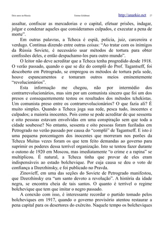 Dois anos na Rússia Emma Goldman http://anarkio.net 27
assaltar, confiscar as mercadorias e o capital, efetuar prisões, indagar,
julgar e condenar aqueles que consideramos culpados, e executar a pena de
morte”.
Em outras palavras, a Tcheca é espiã, policia, juiz, carcereira e
verdugo. Continua dizendo entre outras coisas: “Ao tratar com os inimigos
da Rússia Soviete, é necessário usar métodos de tortura para obter
confissões deles, e então despachamo-los para outro mundo”.
O leitor não deve acreditar que a Tcheca tenha progredido desde 1918.
O verão passado, quando o que se diz do complô do Prof. Tagantseff, foi
descoberto em Petrogrado, se empregou os métodos de tortura pela sede,
houve espancamentos e tomaram outros meios eminentemente
“revolucionários”.
Esta informação me chegou, não por intermédio dos
contrarrevolucionários, mas sim por um comunista sincero que foi um dos
presos e consequentemente testou os resultados dos métodos tchekistas.
Um comunista preso entre os contrarrevolucionários? O que fazia ali? É
muito simples. Quando a Tcheca joga sua rede, pesca tudo, inocentes e
culpados; a maioria inocentes. Pois como se pode acreditar de que sessenta
e oito pessoas estavam envolvidas em uma conspiração sem que toda a
cidade soubesse? No entanto, sessenta e oito pessoas foram fuziladas em
Petrogrado no verão passado por causa do “complô” de Tagantseff. E isto é
uma pequena porcentagem dos inocentes que morreram nos porões da
Tcheca Muitas vezes foram os que tem feito demandas ao governo para
suprimir os poderes dessa terrível organização. Isto se tentou fazer durante
o outono de 1920 em Moscou, mas imediatamente “o crime e a rapina” se
multiplicou. É natural, a Tcheca tinha que provar de eles eram
indispensáveis ao estado bolchevique. Por cuja causa se deu o voto de
confiança a Dzerzhinsky, e foi publicado no Pravda.
Zinovieff, em uma das seções do Soviete de Petrogrado manifestou,
que Dzerzhinsky era “um santo devoto a revolução”. A história da idade
negra, se encontra cheia de tais santos. O quanto é terrível o regime
bolchevique que tem que imitar o negro passado.
A conexão com isso, é interessante recordar o partido tomado pelos
bolcheviques em 1917, quando o governo provisório atentou restaurar a
pena capital para os desertores do exército. Naquele tempo os bolcheviques
 