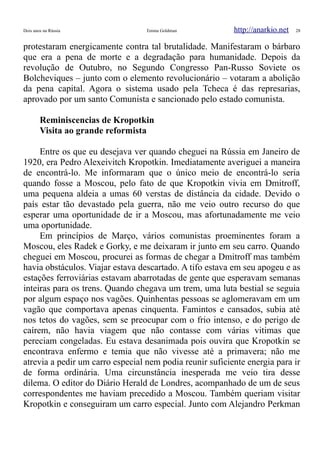 Dois anos na Rússia Emma Goldman http://anarkio.net 28
protestaram energicamente contra tal brutalidade. Manifestaram o bárbaro
que era a pena de morte e a degradação para humanidade. Depois da
revolução de Outubro, no Segundo Congresso Pan-Russo Soviete os
Bolcheviques – junto com o elemento revolucionário – votaram a abolição
da pena capital. Agora o sistema usado pela Tcheca é das represarias,
aprovado por um santo Comunista e sancionado pelo estado comunista.
Reminiscencias de Kropotkin
Visita ao grande reformista
Entre os que eu desejava ver quando cheguei na Rússia em Janeiro de
1920, era Pedro Alexeivitch Kropotkin. Imediatamente averiguei a maneira
de encontrá-lo. Me informaram que o único meio de encontrá-lo seria
quando fosse a Moscou, pelo fato de que Kropotkin vivia em Dmitroff,
uma pequena aldeia a umas 60 verstas de distância da cidade. Devido o
país estar tão devastado pela guerra, não me veio outro recurso do que
esperar uma oportunidade de ir a Moscou, mas afortunadamente me veio
uma oportunidade.
Em princípios de Março, vários comunistas proeminentes foram a
Moscou, eles Radek e Gorky, e me deixaram ir junto em seu carro. Quando
cheguei em Moscou, procurei as formas de chegar a Dmitroff mas também
havia obstáculos. Viajar estava descartado. A tifo estava em seu apogeu e as
estações ferroviárias estavam abarrotadas de gente que esperavam semanas
inteiras para os trens. Quando chegava um trem, uma luta bestial se seguia
por algum espaço nos vagões. Quinhentas pessoas se aglomeravam em um
vagão que comportava apenas cinquenta. Famintos e cansados, subia até
nos tetos do vagões, sem se preocupar com o frio intenso, e do perigo de
caírem, não havia viagem que não contasse com várias vitimas que
pereciam congeladas. Eu estava desanimada pois ouvira que Kropotkin se
encontrava enfermo e temia que não vivesse até a primavera; não me
atrevia a pedir um carro especial nem podia reunir suficiente energia para ir
de forma ordinária. Uma circunstância inesperada me veio tira desse
dilema. O editor do Diário Herald de Londres, acompanhado de um de seus
correspondentes me haviam precedido a Moscou. Também queriam visitar
Kropotkin e conseguiram um carro especial. Junto com Alejandro Perkman
 