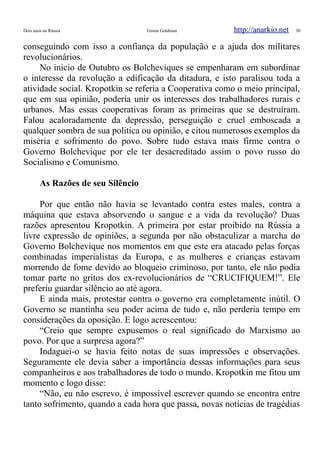Dois anos na Rússia Emma Goldman http://anarkio.net 30
conseguindo com isso a confiança da população e a ajuda dos militares
revolucionários.
No inicio de Outubro os Bolcheviques se empenharam em subordinar
o interesse da revolução a edificação da ditadura, e isto paralisou toda a
atividade social. Kropotkin se referia a Cooperativa como o meio principal,
que em sua opinião, poderia unir os interesses dos trabalhadores rurais e
urbanos. Mas essas cooperativas foram as primeiras que se destruíram.
Falou acaloradamente da depressão, perseguição e cruel emboscada a
qualquer sombra de sua politica ou opinião, e citou numerosos exemplos da
miséria e sofrimento do povo. Sobre tudo estava mais firme contra o
Governo Bolchevique por ele ter desacreditado assim o povo russo do
Socialismo e Comunismo.
As Razões de seu Silêncio
Por que então não havia se levantado contra estes males, contra a
máquina que estava absorvendo o sangue e a vida da revolução? Duas
razões apresentou Kropotkin. A primeira por estar proibido na Rússia a
livre expressão de opiniões, a segunda por não obstaculizar a marcha do
Governo Bolchevique nos momentos em que este era atacado pelas forças
combinadas imperialistas da Europa, e as mulheres e crianças estavam
morrendo de fome devido ao bloqueio criminoso, por tanto, ele não podia
tomar parte no gritos dos ex-revolucionários de “CRUCIFIQUEM!”. Ele
preferiu guardar silêncio ao até agora.
E ainda mais, protestar contra o governo era completamente inútil. O
Governo se mantinha seu poder acima de tudo e, não perderia tempo em
considerações da oposição. E logo acrescentou:
“Creio que sempre expusemos o real significado do Marxismo ao
povo. Por que a surpresa agora?”
Indaguei-o se havia feito notas de suas impressões e observações.
Seguramente ele devia saber a importância dessas informações para seus
companheiros e aos trabalhadores de todo o mundo. Kropotkin me fitou um
momento e logo disse:
“Não, eu não escrevo, é impossível escrever quando se encontra entre
tanto sofrimento, quando a cada hora que passa, novas notícias de tragédias
 