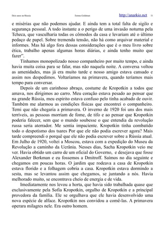 Dois anos na Rússia Emma Goldman http://anarkio.net 31
e misérias que não podemos ajudar. E ainda tem a total falta de sigilo e
segurança pessoal. A todo instante a o perigo de uma invasão noturna pela
Tcheca, que vasculharia todas os cômodos da casa e levariam até o último
pedaço de papel. Sobre tremenda tensão, não há como arquivar material e
informes. Mas há algo fora dessas considerações que é o meu livro sobre
ética, trabalho apenas algumas horas diárias, e ainda tenho muito que
fazer”.
Tínhamos monopolizado nosso companheiro por muito tempo, e ainda
havia muita coisa para se falar, mas não naquela noite. A conversa voltou
as amenidades, mas já era muito tarde e nosso amigo estava cansado e
assim nos despedimos. Voltaríamos na primavera, quando teríamos mais
tempo para conversar.
Depois de um carinhoso abraço, costume de Kropotkin a todos que
amava, nos dirigimos ao carro. Meu coração estava pesado ao pensar que
na grande Rússia, meu espirito estava confuso pelo tinha acabado de ouvir.
Também me alarmou as condições físicas que encontrei o companheiro.
Temi que não chegaria a primavera. O inverno de 1920 foi uns dos mais
terríveis, as pessoas morriam de fome, de tifo e ao pensar que Kropotkin
poderia falecer, sem que o mundo soubesse o que entendia da revolução
russa seria aterrador. Me sentia impaciente. Kropotkin tinha combatido
todo o despotismo dos tsares Por que ele não podia escrever agora? Mais
tarde compreendi o porquê que ele não podia escrever sobre a Rússia atual.
Em Julho de 1920, voltei a Moscou, estava com a expedição do Museu da
Revolução a caminho da Ucrânia. Nesses dias, Sacha Kropotkin veio me
ver. Havia obtido um carro de um oficial do Governo, e desejava que fosse
Alexander Berkman e eu fossemos a Dmitroff. Saímos no dia seguinte e
chegamos em poucas horas. O jardim que rodeava a casa de Kropotkin
estava florido e a folhagem cobria a casa. Kropotkin estava dormindo a
sesta, mas se levantou assim que chegamos, se juntando a nós. Havia
melhorado muito, se encontrava cheio de energia e de vida.
Imediatamente nos levou a horta, que havia sido trabalhada quase que
exclusivamente pela Sofia Kropotkin, orgulho de Kropotkin e a principal
provedora da família. Ele se orgulhava que ele havia desenvolvido uma
nova espécie de alface. Kropotkin nos convidou a comê-las. A primavera
operara milagres nele. Era outro homem.
 