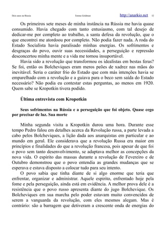 Dois anos na Rússia Emma Goldman http://anarkio.net 32
Os primeiros sete meses de minha instância na Rússia me havia quase
consumido. Havia chegado com tanto entusiasmo, com tal desejo de
dedicar-me por completo ao trabalho, a santa defesa da revolução, que o
que encontrei me atordoou por completo. Não podia fazer nada. A roda do
Estado Socialista havia paralisado minhas energias. Os sofrimentos e
desgraças do povo, ouvir suas necessidades, a perseguição e repressão
desconcertou minha mente e a vida me tornou insuportável.
Havia sido a revolução que transformou os idealistas em bestas feras?
Se foi, então os Bolcheviques eram meros peões de xadrez nas mãos do
inevitável. Seria o caráter frio do Estado que com más intenções havia se
emparelhado com a revolução e a guiava para o beco sem saída do Estado
necessário? Não podia eu contestar estas perguntas, ao menos em 1920.
Quem sabe se Kropotkin tivera podido.
Última entrevista com Kropotkin
Seus sofrimentos na Rússia e a perseguição que foi objeto. Quase cego
por precisar de luz. Sua morte
Minha segunda visita a Kropotkin durou uma hora. Durante esse
tempo Pedro falou em detalhes acerca da Revolução russa, a parte levada a
cabo pelos Bolcheviques, a lição dada aos anarquistas em particular e ao
mundo em geral. Ele considerava que a revolução Russa era maior em
princípios e finalidades do que a revolução francesa, pois apesar de que foi
o povo sem tanto desenvolvimento, se adaptava melhor as concepções da
nova vida. O espirito das massas durante a revolução de Fevereiro e de
Outubro demonstrou que o povo entendia as grandes mudanças que se
esperava e estava disposto a colocar tudo para seu intento.
O povo sabia que tinha diante de si algo enorme que teria que
enfrentar, organizar e administrar. Aquele espirito, enfrentado hoje pela
fome e pela perseguição, ainda está em evidência. A melhor prova dele é a
resistência que o povo russo apresenta diante do jugo Bolchevique. Os
Bolcheviques em sua marcha pelo poder estavam muito convencidos de
serem a vanguarda da revolução, com eles mesmos alegam. Mas é
contrário: são a barragem que detiveram a crescente onda de energias do
 