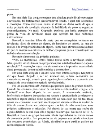 Dois anos na Rússia Emma Goldman http://anarkio.net 33
povo.
Em sua ideia fixa de que somente uma ditadura pode dirigir e proteger
a revolução, foi fortalecendo seu formidável Estado, o qual está destruindo
a revolução. Como marxistas, nunca se deram ou darão conta de que a
única proteção da revolução depende da habilidade do povo se organizar
economicamente. No mais, Kropotkin explicou que havia expresso seu
ponto de vista da revolução russa que acredito ter sido publicado
extensamente.
Kropotkin também falou da parte que os anarquistas tomaram na
revolução; falou da morte de alguns, do heroísmo de outros, da luta de
muitos e da irresponsabilidade de alguns. Sobre tudo afirmou a necessidade
de que os anarquistas estivessem melhor equipados para a reconstrução do
trabalho durante a revolução.
Recordo claramente sua próprias palavras:
“Nós, os anarquistas, temos falado muito sobre a revolução social.
Mas, quantos de nós temos nos preparados para o trabalho durante e após a
revolução? A revolução russa tem demonstrado a imperativa necessidade
dessa preparação, de um trabalho prático e construtivo”.
Em uma carta dirigida a um dos seus mais íntimos amigos, Kropotkin
diz que havia chegado a ver no sindicalismo, a base econômica do
anarquismo, ou seja, o meio para organização econômica e expressão das
energias do povo durante o período revolucionário.
Foi um dia memorável! O último que passaria junto do grande homem.
Quando foi chamada para cuidar de sua última enfermidade, cheguei em
Dmitroff uma hora depois de sua morte. A acostumada confusão,
ineficiência e demora burocrática me roubou a oportunidade de oferecer a
Kropotkin algum serviço como pagamento ao bem estar que me fez. Duas
coisas me chamaram a atenção em Kropotkin durante ambas as visitas: A
falta de rancor frente aos bolcheviques e o fato de não mencionar seus
próprios sofrimentos e privações. Foi depois de sua morte que soube de
alguns detalhes de sua vida sob o regime bolchevique. No inicio de 1918,
Kropotkin reuniu um grupo dos mais hábeis especialistas em vários ramos
da economia politica. Seu propósito era de preparar um estudo minucioso
dos recursos econômicos da Rússia, distribui-lo para auxiliar prático na
reconstrução da Rússia.
 