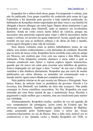 Dois anos na Rússia Emma Goldman http://anarkio.net 34
Kropotkin foi o editor-chefe desse grupo. Foi preparado o volume, mas
não foi publicado. Esse grupo cientifico foi conhecido pelo nome de Liga
Federalista e foi destruído pelo governo e todo material confiscado. As
habitações de Kropotkin foram requisitadas por duas vezes e sua família foi
obrigada a buscar albergue em outro lugar. Depois desse transtornos é que
Kropotkin se mudou para Dmitroff, onde se manteve em involuntário
desterro. Ainda no verão estava muito difícil de visitá-lo, porque era
necessário uma permissão especial para viajar e obtê-la necessitava muito
tempo e esforço, no inverno era quase impossível. Assim, aquele que havia
reunido em sua casa as melhores cabeças e de ideias de todo o mundo,
estava agora obrigado a uma vida de reclusão.
Seus únicos visitantes eram os pobres trabalhadores rurais, de sua
aldeia, sem muitos conhecimentos e com demandas do cotidiano. Recordo
que na noite de nossa visita, Kropotkin havia recebido uma carta de amigo
em Moscou, um cientista que vivia com sua esposa e dois filhos numa
habitação. Uma lamparina somente alumiava a mesa sobre a qual as
crianças estudavam suas lições: a esposa copiava alguns manuscritos,
quando que ele usava um canto para executar seus trabalhos de química.
Estava empregado em um lugar a doze “verstas” de sua casa e tinha que
caminhar a dita distância diariamente. Kropotkin que por meio de muitas
publicações em vários idiomas, se mantinha em comunicação com o
mundo inteiro, agora estava ilhado por completo desse contato.
Nem poderia inteirar-se do que ocorria em Moscou e Petrogrado. Suas
únicas fontes de noticias eram os periódicos do governo: Pravda e La
Izvestiya. Em Dmitroff, seu trabalho de ética não avançava. Não podia
conseguir os livros científicos necessários. No fim, Kropotkin era mais
torturado por uma fome mental do que a malnutrição física. Recebia o
pagamento e ração melhor que a maioria, mas era insuficiente para manter
sua vitalidade.
Afortunadamente, Kropotkin recebia auxílios de vez em quando, de
seus companheiros do estrangeiro, assim como da Ucrânia que lhe
enviavam mantimentos. Também recebia agrados similares de Makhno,
então aclamando pelos bolcheviques como o terror das forças
contrarrevolucionárias no sul da Rússia. Mas a falta mais notável era os
combustíveis e luz. Quando visitei a família Kropotkin em 1920, se
 
