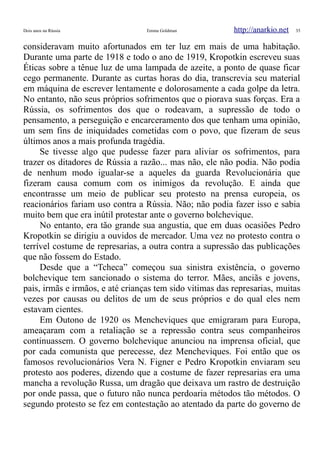 Dois anos na Rússia Emma Goldman http://anarkio.net 35
consideravam muito afortunados em ter luz em mais de uma habitação.
Durante uma parte de 1918 e todo o ano de 1919, Kropotkin escreveu suas
Éticas sobre a tênue luz de uma lampada de azeite, a ponto de quase ficar
cego permanente. Durante as curtas horas do dia, transcrevia seu material
em máquina de escrever lentamente e dolorosamente a cada golpe da letra.
No entanto, não seus próprios sofrimentos que o piorava suas forças. Era a
Rússia, os sofrimentos dos que o rodeavam, a supressão de todo o
pensamento, a perseguição e encarceramento dos que tenham uma opinião,
um sem fins de iniquidades cometidas com o povo, que fizeram de seus
últimos anos a mais profunda tragédia.
Se tivesse algo que pudesse fazer para aliviar os sofrimentos, para
trazer os ditadores de Rússia a razão... mas não, ele não podia. Não podia
de nenhum modo igualar-se a aqueles da guarda Revolucionária que
fizeram causa comum com os inimigos da revolução. E ainda que
encontrasse um meio de publicar seu protesto na prensa europeia, os
reacionários fariam uso contra a Rússia. Não; não podia fazer isso e sabia
muito bem que era inútil protestar ante o governo bolchevique.
No entanto, era tão grande sua angustia, que em duas ocasiões Pedro
Kropotkin se dirigiu a ouvidos de mercador. Uma vez no protesto contra o
terrível costume de represarias, a outra contra a supressão das publicações
que não fossem do Estado.
Desde que a “Tcheca” começou sua sinistra existência, o governo
bolchevique tem sancionado o sistema do terror. Mães, anciãs e jovens,
pais, irmãs e irmãos, e até crianças tem sido vitimas das represarias, muitas
vezes por causas ou delitos de um de seus próprios e do qual eles nem
estavam cientes.
Em Outono de 1920 os Mencheviques que emigraram para Europa,
ameaçaram com a retaliação se a repressão contra seus companheiros
continuassem. O governo bolchevique anunciou na imprensa oficial, que
por cada comunista que perecesse, dez Mencheviques. Foi então que os
famosos revolucionários Vera N. Figner e Pedro Kropotkin enviaram seu
protesto aos poderes, dizendo que a costume de fazer represarias era uma
mancha a revolução Russa, um dragão que deixava um rastro de destruição
por onde passa, que o futuro não nunca perdoaria métodos tão métodos. O
segundo protesto se fez em contestação ao atentado da parte do governo de
 