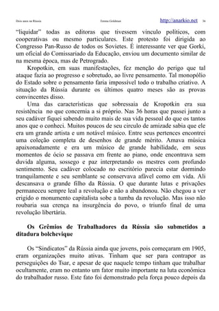 Dois anos na Rússia Emma Goldman http://anarkio.net 36
“liquidar” todas as editoras que tivessem vinculo políticos, com
cooperativas ou mesmo particulares. Este protesto foi dirigida ao
Congresso Pan-Russo de todos os Sovietes. É interessante ver que Gorki,
um oficial do Comissariado da Educação, enviou um documento similar de
na mesma época, mas de Petrogrado.
Kropotkin, em suas manifestações, fez menção do perigo que tal
ataque fazia ao progresso e sobretudo, ao livre pensamento. Tal monopólio
do Estado sobre o pensamento faria impossível todo o trabalho criativo. A
situação da Rússia durante os últimos quatro meses são as provas
convincentes disso.
Uma das características que sobressaia de Kropotkin era sua
resistência no que concernia a si próprio. Nas 36 horas que passei junto a
seu cadáver fiquei sabendo muito mais de sua vida pessoal do que os tantos
anos que o conheci. Muitos poucos de seu circulo de amizade sabia que ele
era um grande artista e um notável músico. Entre seus pertences encontrei
uma coleção completa de desenhos de grande mérito. Amava música
apaixonadamente e era um músico de grande habilidade, em seus
momentos de ócio se passava em frente ao piano, onde encontrava sem
duvida alguma, sossego e paz interpretando os mestres com profundo
sentimento. Seu cadáver colocado no escritório parecia estar dormindo
tranquilamente e seu semblante se conservava afável como em vida. Ali
descansava o grande filho da Rússia. O que durante lutas e privações
permaneceu sempre leal a revolução e não a abandonou. Não chegou a ver
erigido o monumento capitalista sobe a tumba da revolução. Mas isso não
roubaria sua crença na insurgência do povo, o triunfo final de uma
revolução libertária.
Os Grêmios de Trabalhadores da Rússia são submetidos a
ditadura bolchevique
Os “Sindicatos” da Rússia ainda que jovens, pois começaram em 1905,
eram organizações muito ativas. Tinham que ser para contrapor as
perseguições do Tsar, e apesar de que naquele tempo tinham que trabalhar
ocultamente, eram no entanto um fator muito importante na luta econômica
do trabalhador russo. Este fato foi demonstrado pela força pouco depois da
 