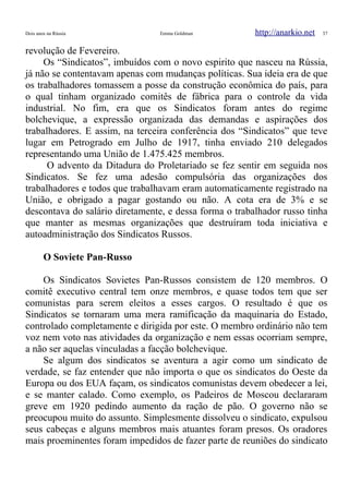 Dois anos na Rússia Emma Goldman http://anarkio.net 37
revolução de Fevereiro.
Os “Sindicatos”, imbuídos com o novo espirito que nasceu na Rússia,
já não se contentavam apenas com mudanças políticas. Sua ideia era de que
os trabalhadores tomassem a posse da construção econômica do país, para
o qual tinham organizado comitês de fábrica para o controle da vida
industrial. No fim, era que os Sindicatos foram antes do regime
bolchevique, a expressão organizada das demandas e aspirações dos
trabalhadores. E assim, na terceira conferência dos “Sindicatos” que teve
lugar em Petrogrado em Julho de 1917, tinha enviado 210 delegados
representando uma União de 1.475.425 membros.
O advento da Ditadura do Proletariado se fez sentir em seguida nos
Sindicatos. Se fez uma adesão compulsória das organizações dos
trabalhadores e todos que trabalhavam eram automaticamente registrado na
União, e obrigado a pagar gostando ou não. A cota era de 3% e se
descontava do salário diretamente, e dessa forma o trabalhador russo tinha
que manter as mesmas organizações que destruíram toda iniciativa e
autoadministração dos Sindicatos Russos.
O Soviete Pan-Russo
Os Sindicatos Sovietes Pan-Russos consistem de 120 membros. O
comitê executivo central tem onze membros, e quase todos tem que ser
comunistas para serem eleitos a esses cargos. O resultado é que os
Sindicatos se tornaram uma mera ramificação da maquinaria do Estado,
controlado completamente e dirigida por este. O membro ordinário não tem
voz nem voto nas atividades da organização e nem essas ocorriam sempre,
a não ser aquelas vinculadas a facção bolchevique.
Se algum dos sindicatos se aventura a agir como um sindicato de
verdade, se faz entender que não importa o que os sindicatos do Oeste da
Europa ou dos EUA façam, os sindicatos comunistas devem obedecer a lei,
e se manter calado. Como exemplo, os Padeiros de Moscou declararam
greve em 1920 pedindo aumento da ração de pão. O governo não se
preocupou muito do assunto. Simplesmente dissolveu o sindicato, expulsou
seus cabeças e alguns membros mais atuantes foram presos. Os oradores
mais proeminentes foram impedidos de fazer parte de reuniões do sindicato
 