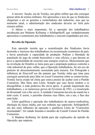 Dois anos na Rússia Emma Goldman http://anarkio.net 39
A terceira facção, era de Trotsky, um gênio militar que não consegue
pensar além de termos militares. Ele apresentou a tese de que os Sindicatos
chegariam a ser os gerentes e controladores das industrias, mas que no
momento atual, a administração dos sindicatos deveria ser feita pelo
sistema militar.
A última e mais importante, foi a oposição dos trabalhadores
encabeçada por Madame Kollantay e Schilapnikoff, que verdadeiramente
apresentou o sentimentos dos trabalhadores e estavam respaldados por eles.
Revolta da Oposição
Esta oposição insistia que a neutralização dos Sindicatos havia
destruído o interesse dos trabalhadores na reconstrução econômica do país,
e havia paralisado a capacidade de produção. Pediam a liberdade da
população do jogo do estado burocrático e seus oficiais, e que dessem ao
povo a oportunidade de exercitar suas energias criativas. Mencionaram que
na revolução de Outubro se lutou para que a população pudesse controlar a
vida industrial do país; enfim, que a Oposição trabalhadora, foi um eco do
protesto de descontentamento acumulado pela maioria. Em Petrogrado a
influência de Zinovieff era tão potente que Trotsky tinha que lutar para
conseguir permissão para falar no Local Comunista sobre as controvérsias.
Trotsky havia criado tal clima que estava prestes de acabar com o Partido
Comunista. Mas Deus ama Lênin. Sempre que suas farsas tendem a se
desequilibrar, o todo poderoso lhe envia apoio. A grande inquietação dos
trabalhadores, e as numerosas greves de Fevereiro de 1921, e a insurreição
do Kronstadt veio a lhe servir. A unidade Comunista haveria de mantê-las a
todo custo. E assim, o paizinho chamou seus filhos, um a um, e lhes deu
uma lição.
Lênin qualificou a oposição dos trabalhadores de anarco-sindicalista,
ideologia da classe média, por isso ordenou sua supressão. Schliapnikoff,
um dos mais influentes da oposição e qualificou Lênin de “Comissário
incomodado”, foi calado fazendo-o membro do Comitê Central do Partido
Comunista.
A Madame Kollantay foi detida para dar explicações da opinião da
Oposição, que surpresa.
 