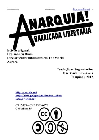 Dois anos na Rússia Emma Goldman http://anarkio.net 4
Edição original:
Dos años en Rusia
Diez articulos publicados em The World
Aurora
Tradução e diagramação:
Barricada Libertária
Campinas, 2012
http://anarkio.net
https://sites.google.com/site/barriliber/
lobo@riseup.net
CP: 5005 – CEP 13036-970
Campinas/SP
 