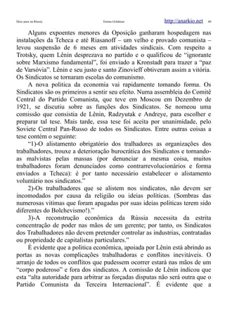 Dois anos na Rússia Emma Goldman http://anarkio.net 40
Alguns expoentes menores da Oposição ganharam hospedagem nas
instalações da Tcheca e até Riasanoff – um velho e provado comunista –
levou suspensão de 6 meses em atividades sindicais. Com respeito a
Trotsky, quem Lênin desprezava no partido e o qualificou de “ignorante
sobre Marxismo fundamental”, foi enviado a Kronstadt para trazer a “paz
de Varsóvia”. Lênin e seu justo e santo Zinovieff obtiveram assim a vitória.
Os Sindicatos se tornaram escolas do comunismo.
A nova politica da economia vai rapidamente tomando forma. Os
Sindicatos são os primeiros a sentir seu efeito. Numa assembleia do Comitê
Central do Partido Comunista, que teve em Moscou em Dezembro de
1921, se discutiu sobre as funções dos Sindicatos. Se nomeou uma
comissão que consistia de Lênin, Radzyutak e Andreye, para escolher e
preparar tal tese. Mais tarde, essa tese foi aceita por unanimidade, pelo
Soviete Central Pan-Russo de todos os Sindicatos. Entre outras coisas a
tese contém o seguinte:
“1)-O alistamento obrigatório dos tralhadores as organizações dos
trabalhadores, trouxe a deterioração burocrática dos Sindicatos e tornando-
as malvistas pelas massas (por denunciar a mesma coisa, muitos
trabalhadores foram denunciados como contrarrevolucionários e forma
enviados a Tcheca): é por tanto necessário estabelecer o alistamento
voluntário nos sindicatos.”
2)-Os trabalhadores que se alistem nos sindicatos, não devem ser
incomodados por causa da religião ou ideias políticas. (Sombras das
numerosas vitimas que foram apagadas por suas ideias politicas terem sido
diferentes do Bolchevismo!).”
3)-A reconstrução econômica da Rússia necessita da estrita
concentração de poder nas mãos de um gerente; por tanto, os Sindicatos
dos Trabalhadores não devem pretender controlar as industrias, contratadas
ou propriedade de capitalistas particulares.”
É evidente que a politica econômica, apoiada por Lênin está abrindo as
portas as novas complicações trabalhadoras e conflitos inevitáveis. O
arranjo de todos os conflitos que pudessem ocorrer estará nas mãos de um
“corpo poderoso” e fora dos sindicatos. A comissão de Lênin indicou que
esta “alta autoridade para arbitrar as forçadas disputas não será outra que o
Partido Comunista da Terceira Internacional”. É evidente que a
 