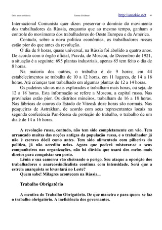 Dois anos na Rússia Emma Goldman http://anarkio.net 41
Internacional Comunista quer dizer: preservar o domínio do movimento
dos trabalhadores da Rússia, enquanto que ao mesmo tempo, ganham o
controle do movimento dos trabalhadores do Oeste Europeu e da América.
Contudo, sobre a nova politica econômica, os trabalhadores russos
estão pior do que antes da revolução.
O dia de 8 horas, quase universal, na Rússia foi abolido a quatro anos.
De acordo com o órgão oficial, Pravda, de Moscou, de Dezembro de 1921,
a situação é a seguinte: 695 plantas industriais, apenas 85 tem feito o dia de
8 horas.
Na maioria dos outros, o trabalho é de 9 horas; em 44
estabelecimentos se trabalha de 10 a 12 horas, em 11 lugares, de 14 a 16
horas. Até crianças tem trabalhado em algumas plantas de 12 a 14 horas.
Os padeiros são os mais explorados e trabalham mais horas, ou seja, de
12 a 18 horas. Esta informação se refere a Moscou, a capital russa. Nas
províncias estão pior. Os distritos mineiros, trabalham de 16 a 18 horas.
Nas fábricas de couros do Estado de Viteosk doze horas são normais. Nas
pesqueiras de Astrakhan, de acordo com seus representantes locais na
segunda conferência Pan-Russa de proteção do trabalho, o trabalho de um
dia é de 14 a 16 horas.
A revolução russa, contudo, não tem sido completamente em vão. Tem
arrancado muitas das noções antigas da população russa, e o trabalhador já
não é escravo dócil como antes. Tem sido alimentado com pilherias da
politica, já não acredita nelas. Agora que poderá misturar-se a seus
companheiros nas organizações, não há dúvida que usará dos meios mais
diretos para conquistar seu posto.
Lênin e sua camorra vão cheirando o perigo. Seu ataque a oposição dos
trabalhadores e anarcossindicalista continua com intensidade. Será que a
estrela anarquista se levantará no Leste?
Quem sabe! Milagres acontecem na Rússia...
Trabalho Obrigatório
A mentira do Trabalho Obrigatório. De que maneira e para quem se faz
o trabalho obrigatório. A ineficiência dos governantes.
 
