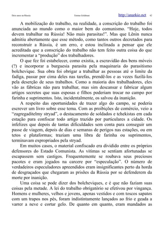 Dois anos na Rússia Emma Goldman http://anarkio.net 42
A mobilização do trabalho, na realidade, a conscrição do trabalho foi
anunciada ao mundo como o maior bem do comunismo. “Hoje, todos
devem trabalhar na Rússia! Não mais parasitas!”. Mas que Lênin nunca
admitiu abertamente que esse método, como tantos outros decretados para
reconstruir a Rússia, é um erro, e estou inclinada a pensar que ele
acreditada que a conscrição do trabalho não tem feito outra coisa do que
incrementar a “produção” dos trabalhadores.
O que fez foi estabelecer, como existia, a escravidão dos bens móveis
(?) e incorporar a burguesia parasita pela maquinaria do parasitismo
bolchevique. Sua obra foi obrigar a trabalhar as pessoas até o limite da
fadiga, passar por cima deles nas tarefas, prendê-los e as vezes fuzilá-los
pela deserção de seus trabalhos. Como a maioria dos trabalhadores, eles
vão as fábricas não para trabalhar, mas sim descansar e fabricar algum
artigos secretos que suas esposas e filhos poderiam trocar no campo por
farinha e suprimentos. Isto, incidentalmente, os salvou da inanição.
A respeito das oportunidades de trazer algo do campo, se poderia
escrever um livro sobre esse tema. Com as proibições de comércio, veio a
“zagregaditelmy stryad”, o destacamento de soldados e tchekistas em cada
estação para confiscar todo artigo trazido por particulares a cidade. Os
infelizes que depois de tantas dificuldades sem conta para conseguir um
passe de viagem, depois de dias e semanas de perigos nas estações, ou em
tetos e plataformas; traziam uma libra de farinha ou suprimentos,
terminavam expropriados pela stryad.
Em muitos casos, o material confiscado era dividido entre os próprios
defensores do Estado Comunista. As vitimas se sentiam afortunadas se
escapassem sem castigos. Frequentemente se roubava seus preciosos
pacotes e eram jogados na carcere por “especulação”. O número de
verdadeiros especuladores apreendidos eram insignificantes perto da horda
de desgraçados que chegaram as prisões da Rússia por se defenderem da
morte por inanição.
Uma coisa se pode dizer dos bolcheviques, e é que não faziam suas
coisas pela metade. A lei do trabalho obrigatório se efetivou por vingança.
Homens e mulheres, velhos e jovens, apenas vestidos e com toscos sapatos
com um trapos nos pés, foram indistintamente lançados ao frio e geada a
varrer a neve e cortar gelo. De quanto em quanto, eram mandados as
 