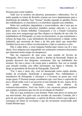 Dois anos na Rússia Emma Goldman http://anarkio.net 43
florestas para cortar madeira.
Tudo isso se resultou em pleurisia, pneumonia e tuberculose. Foi só
então quando os tontos do Kremlin criaram um novo departamento para a
distribuição do trabalho. Esse “bureau” decidia segundo as aptidões físicas
dos trabalhadores, os classificava e os distribuía segundo seus trabalhos.
Sobre tais condições, degradantes e escravizadoras, não é raro que os
trabalhadores fizessem péssimos trabalhos porque odiavam e os meios
pelos quais os faziam trabalhar. Começaram a ver o Estado Comunista
como uma nova sanguessuga que lhes chupava os líquidos de sua vida. Os
trabalhadores de Petrogrado, os mais revolucionários, os que sustentaram o
esforço da larga luta, o que defenderam tão heroicamente a cidade, contra
Judenitch, que morreram de fome e de frio pelo ideal, que maravilha!
Também louvavam os falsos revolucionários e tudo se conectava a eles.
Não é culpa deles, a cruel máquina bolchevique minou sua fé e seus
ideais. Essa máquina tem engendrado um sentimento contrarrevolucionário
que demorará muito tempo em desaparecer.
Não me esquecerei de uma cena, uma reunião do Soviete de
Petrogrado. Devia nessa noite, decidir o destino de Kronstadt. Depois de
grandes discursos dos dirigentes comunistas, fala um trabalhador dos
arsenais. De cara a mesa e de costas para o auditório. Sua voz se estende
com emoção contida, seus olhos lacrimejam, sua figura é vibrante. Se
dirige ao presidente do Soviete de Petrogrado, Zinovieff:
“Faz 3 anos e meio, diz, você foi denunciado como espião alemão,
traidor da revolução, hostilizado e perseguido. Nos, trabalhadores e
marinheiros de Petrogrado o salvamos e o levamos ao posto que você
ocupa agora. O fizemos porque acreditamos que você fosse a expressão do
povo. Desde então você e seu governo se tem afastado de nós. Agora, de lá,
nos gritam nomes insultantes, ousam nos chamar de
contrarrevolucionários. Você nos fuzila e nos encarcera porque pedimos
que cumpra a promessa que nos fez na revolução de Outubro”.
Não sei o que aconteceu a este homem. Pode estar preso ou morto por
seu atrevimento. Seu grito caiu em ouvidos de mercador. Contudo, foi o
grito de um espirito agonizante, o espirito da Rússia coletiva que aspirou e
conseguiu tal altura na revolução e que foi novamente encarcerado pelo
Estado Bolchevique.
 