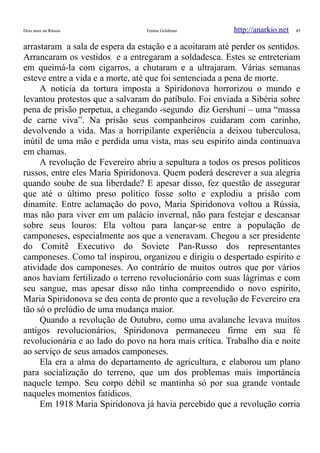 Dois anos na Rússia Emma Goldman http://anarkio.net 45
arrastaram a sala de espera da estação e a acoitaram até perder os sentidos.
Arrancaram os vestidos e a entregaram a soldadesca. Estes se entreteriam
em queimá-la com cigarros, a chutaram e a ultrajaram. Várias semanas
esteve entre a vida e a morte, até que foi sentenciada a pena de morte.
A noticia da tortura imposta a Spiridonova horrorizou o mundo e
levantou protestos que a salvaram do patíbulo. Foi enviada a Sibéria sobre
pena de prisão perpetua, a chegando -segundo diz Gershuni – uma “massa
de carne viva”. Na prisão seus companheiros cuidaram com carinho,
devolvendo a vida. Mas a horripilante experiência a deixou tuberculosa,
inútil de uma mão e perdida uma vista, mas seu espirito ainda continuava
em chamas.
A revolução de Fevereiro abriu a sepultura a todos os presos políticos
russos, entre eles Maria Spiridonova. Quem poderá descrever a sua alegria
quando soube de sua liberdade? E apesar disso, fez questão de assegurar
que até o último preso politico fosse solto e explodiu a prisão com
dinamite. Entre aclamação do povo, Maria Spiridonova voltou a Rússia,
mas não para viver em um palácio invernal, não para festejar e descansar
sobre seus louros: Ela voltou para lançar-se entre a população de
camponeses, especialmente aos que a veneravam. Chegou a ser presidente
do Comitê Executivo do Soviete Pan-Russo dos representantes
camponeses. Como tal inspirou, organizou e dirigiu o despertado espirito e
atividade dos camponeses. Ao contrário de muitos outros que por vários
anos haviam fertilizado o terreno revolucionário com suas lágrimas e com
seu sangue, mas apesar disso não tinha compreendido o novo espirito,
Maria Spiridonova se deu conta de pronto que a revolução de Fevereiro era
tão só o prelúdio de uma mudança maior.
Quando a revolução de Outubro, como uma avalanche levava muitos
antigos revolucionários, Spiridonova permaneceu firme em sua fé
revolucionária e ao lado do povo na hora mais crítica. Trabalho dia e noite
ao serviço de seus amados camponeses.
Ela era a alma do departamento de agricultura, e elaborou um plano
para socialização do terreno, que um dos problemas mais importância
naquele tempo. Seu corpo débil se mantinha só por sua grande vontade
naqueles momentos fatídicos.
Em 1918 Maria Spiridonova já havia percebido que a revolução corria
 