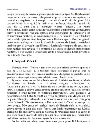 Dois anos na Rússia Emma Goldman http://anarkio.net 46
perigo nas mãos de seus amigos do que de seus inimigos. Os Bolcheviques
passaram o rodo em todos e chegaram ao poder com o lema copiado em
parte dos anarquistas e se foram por outro caminho. O primeiro passo foi a
paz de Brest-Litovsky. Lênin insistiu na ratificação daquele “tratado de
paz” tão só para que a revolução tomasse “folego”, mas Maria
Spiridonova, assim como outros revolucionários de diferentes escolas, para
quem a revolução não era apenas uma experiência de laboratório de
experimentos políticos, se colocaram contra a ratificação. Eles entendiam
que a ratificação era uma traição com a Ucrânia, que então com grande
entusiasmo rechaçava a invasão alemã da parte sul da Rússia: mantinham
também que tal proceder significava a dominação completa do povo russo
pelo partido bolchevique e a supressão de todos os demais movimentos
políticos, o que levaria a uma guerra civil; o descanso que Lênin pretendia,
era o fim da revolução.
Princípio do Calvário
Naquele tempo, Trotsky e muitos outros comunistas estavam opostos a
paz de Brest-Litovsk. Eles também tinha percebido o perigo que os
ameaçava, mas foram obrigados a aceitar pela disciplina do partido. Lênin
ganhou o dia, e aqui começou o calvário da revolução russa.
Quando estava na América havia ouvido histórias confusas de Maria
Spiridonova na Rússia, mas em minha chegada rapidamente me
informaram que Maria estava internada com problemas nervosos, e que a
levou a histeria e estava convalescente em um sanatório “para seu próprio
beneficio e onde recebia os melhores tratamentos”. Mas quando a vi
pessoalmente em Julho de 1920, ela vivia ilegalmente em Moscou em um
pequena habitação, disfarçada de camponesa como no tempo do Czar, pois
havia fugido do “Sanatório e dos melhores tratamentos” que era uma prisão
bolchevique. Não encontrei nenhum traço de histeria nela, ao contrário,
estava serena e uma das mais firmes que havia encontrado na Rússia.
Durante o dia, me cativou com as histórias da revolução russa e de como as
sublimes possibilidades do povo haviam sido destruídas pela maquinaria
do Estado Comunista. Foi uma exposição clara e convicta.
Soube então que duas vezes tinha sido presa pelos Bolcheviques; a
 