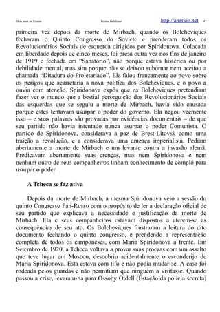 Dois anos na Rússia Emma Goldman http://anarkio.net 47
primeira vez depois da morte de Mirbach, quando os Bolcheviques
fecharam o Quinto Congresso do Soviete e prenderam todos os
Revolucionários Sociais de esquerda dirigidos por Spiridonova. Colocada
em liberdade depois de cinco meses, foi presa outra vez nos fins de janeiro
de 1919 e fechada em “Sanatório”, não porque estava histérica ou por
debilidade mental, mas sim porque não se deixou subornar nem aceitou a
chamada “Ditadura do Proletariado”. Ela falou francamente ao povo sobre
os perigos que acarretaria a nova politica dos Bolcheviques, e o povo a
ouvia com atenção. Spiridonova expôs que os Bolcheviques pretendiam
fazer ver o mundo que a bestial perseguição dos Revolucionários Sociais
das esquerdas que se seguiu a morte de Mirbach, havia sido causada
porque estes tentavam usurpar o poder do governo. Ela negou veemente
isso – e suas palavras são provadas por evidências documentais – de que
seu partido não havia intentado nunca usurpar o poder Comunista. O
partido de Spiridonova, considerava a paz de Brest-Litovsk como uma
traição a revolução, e a considerava uma ameaça imperialista. Pediam
abertamente a morte de Mirbach e um levante contra a invasão alemã.
Predicavam abertamente suas crenças, mas nem Spiridonova e nem
nenhum outro de seus companheiros tinham conhecimento de complô para
usurpar o poder.
A Tcheca se faz ativa
Depois da morte de Mirbach, a mesma Spiridonova veio a sessão do
quinto Congresso Pan-Russo com o propósito de ler a declaração oficial de
seu partido que explicava a necessidade e justificação da morte de
Mirbach. Ela e seus companheiros estavam dispostos a aterem-se as
consequências de seu ato. Os Bolcheviques frustraram a leitura do dito
documento fechando o quinto congresso, e prendendo a representação
completa de todos os camponeses, com Maria Spiridonova a frente. Em
Setembro de 1920, a Tcheca voltava a provar suas proezas com um assalto
que teve lugar em Moscou, descobriu acidentalmente o esconderijo de
Maria Spiridonova. Esta estava com tifo e não podia mudar-se. A casa foi
rodeada pelos guardas e não permitiam que ninguém a visitasse. Quando
passou a crise, levaram-na para Ossoby Otdell (Estação da polícia secreta)
 